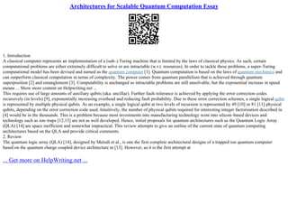 Architectures for Scalable Quantum Computation Essay
1. Introduction
A classical computer represents an implementation of a (sub–) Turing machine that is limited by the laws of classical physics. As such, certain
computational problems are either extremely difficult to solve or are intractable (w.r.t. resources). In order to tackle these problems, a super–Turing
computational model has been devised and named as the quantum computer [1]. Quantum computation is based on the laws of quantum mechanics and
can outperform classical computation in terms of complexity. The power comes from quantum parallelism that is achieved through quantum
superposition [2] and entanglement [3]. Computability is unchanged so intractable problems are still unsolvable, but the exponential increase in speed
means ... Show more content on Helpwriting.net ...
This requires use of large amounts of auxiliary qubits (aka. ancillae). Further fault–tolerance is achieved by applying the error correction codes
recursively (in levels) [9], exponentially increasing overhead and reducing fault probability. Due to these error correction schemes, a single logical qubit
is represented by multiple physical qubits. As an example, a single logical qubit at two levels of recursion is represented by 49 [10] or 81 [11] physical
qubits, depending on the error correction code used. Intuitively, the number of physical qubits required for interesting integer factorisation described in
[4] would be in the thousands. This is a problem because most investments into manufacturing technology went into silicon–based devices and
technology such as ion–traps [12,13] are not as well developed. Hence, initial proposals for quantum architectures such as the Quantum Logic Array
(QLA) [14] are space inefficient and somewhat impractical. This review attempts to give an outline of the current state of quantum computing
architectures based on the QLA and provide critical comments.
2. Review
The quantum logic array (QLA) [14], designed by Metodi et al., is one the first complete architectural designs of a trapped ion quantum computer
based on the quantum charge coupled device architecture in [13]. However, as it is the first attempt at
... Get more on HelpWriting.net ...
 