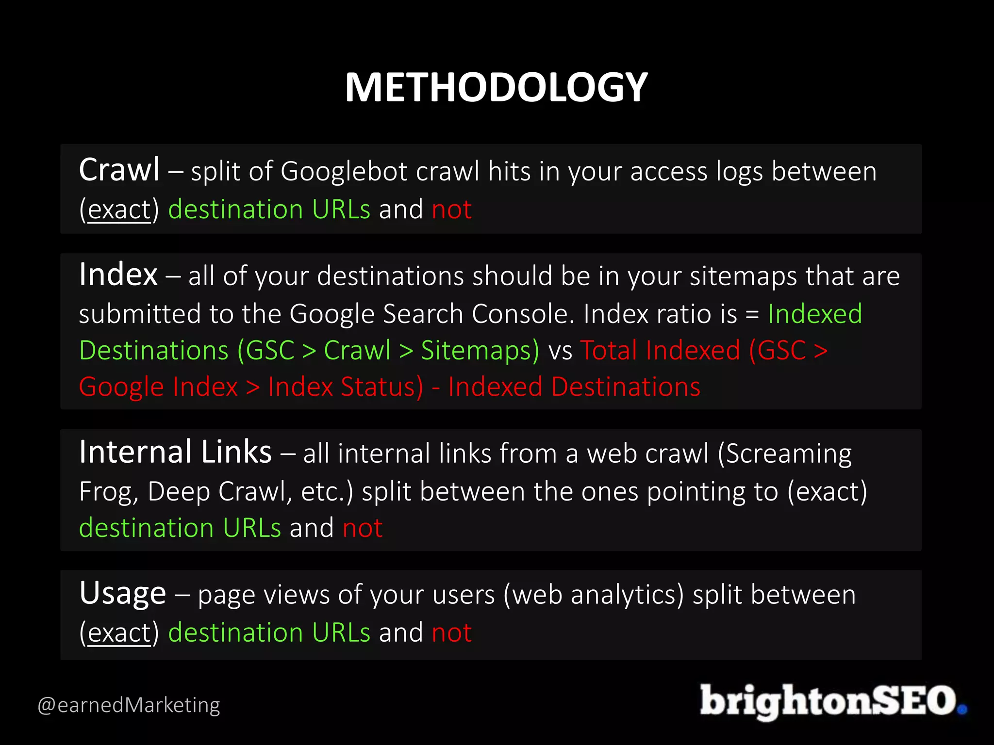 @earnedMarketing
Crawl – split of Googlebot crawl hits in your access logs between
(exact) destination URLs and not
Index – all of your destinations should be in your sitemaps that are
submitted to the Google Search Console. Index ratio is = Indexed
Destinations (GSC > Crawl > Sitemaps) vs Total Indexed (GSC >
Google Index > Index Status) - Indexed Destinations
Internal Links – all internal links from a web crawl (Screaming
Frog, Deep Crawl, etc.) split between the ones pointing to (exact)
destination URLs and not
Usage – page views of your users (web analytics) split between
(exact) destination URLs and not
METHODOLOGY
 