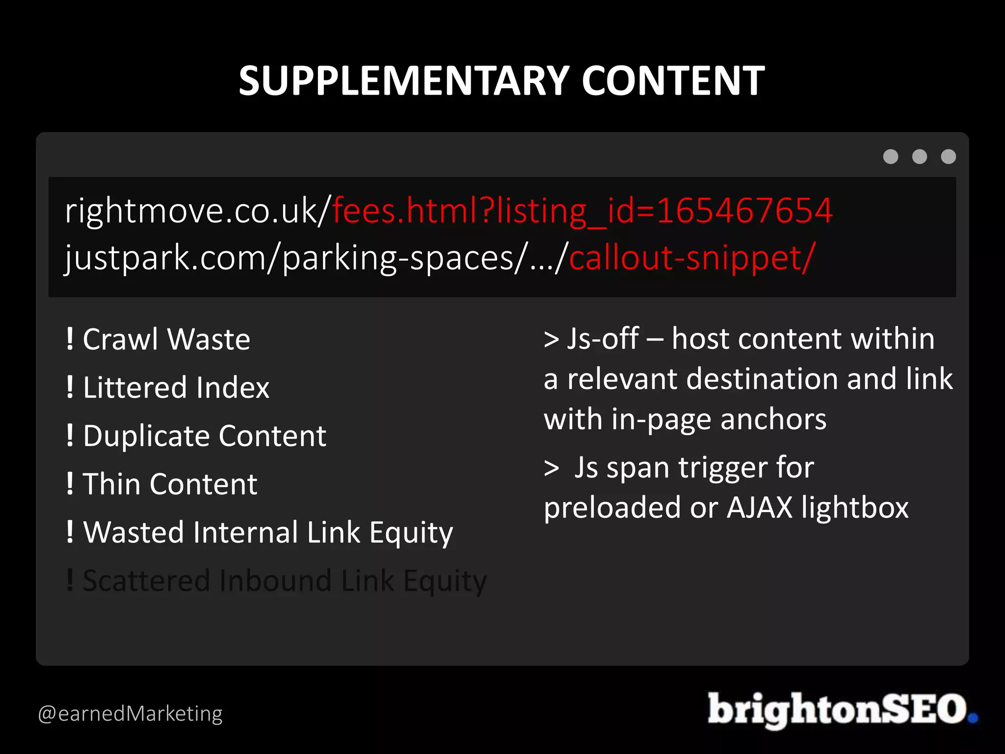 @earnedMarketing
rightmove.co.uk/fees.html?listing_id=165467654
justpark.com/parking-spaces/…/callout-snippet/
> Js-off – host content within
a relevant destination and link
with in-page anchors
> Js span trigger for
preloaded or AJAX lightbox
! Crawl Waste
! Littered Index
! Duplicate Content
! Thin Content
! Wasted Internal Link Equity
! Scattered Inbound Link Equity
SUPPLEMENTARY CONTENT
 