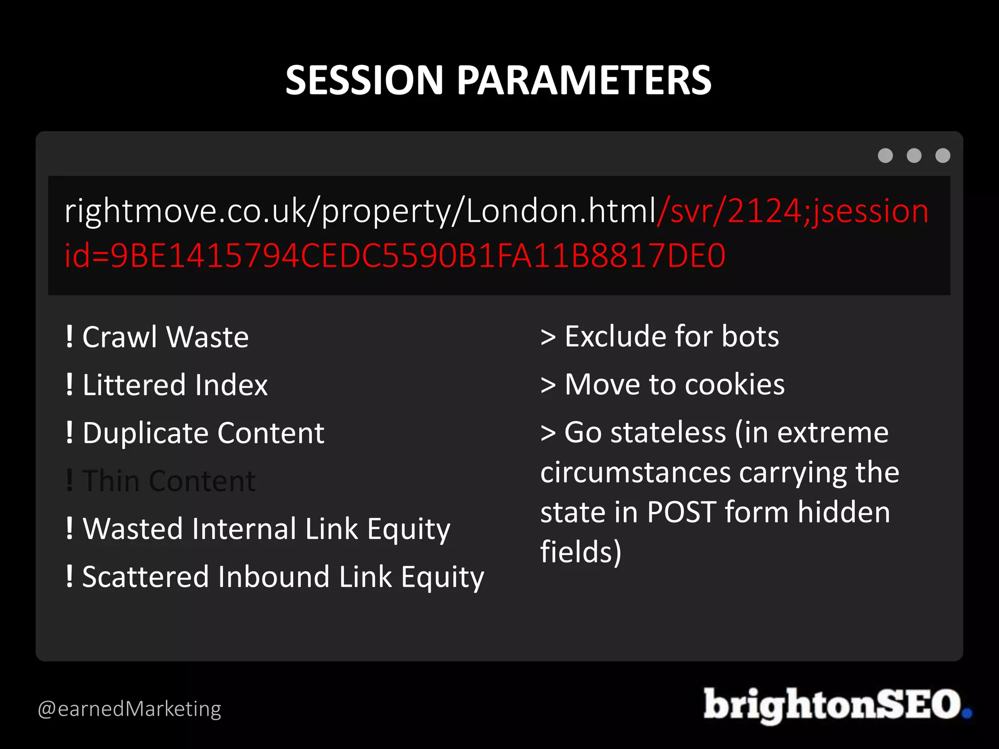 @earnedMarketing
rightmove.co.uk/property/London.html/svr/2124;jsession
id=9BE1415794CEDC5590B1FA11B8817DE0
> Exclude for bots
> Move to cookies
> Go stateless (in extreme
circumstances carrying the
state in POST form hidden
fields)
! Crawl Waste
! Littered Index
! Duplicate Content
! Thin Content
! Wasted Internal Link Equity
! Scattered Inbound Link Equity
SESSION PARAMETERS
 