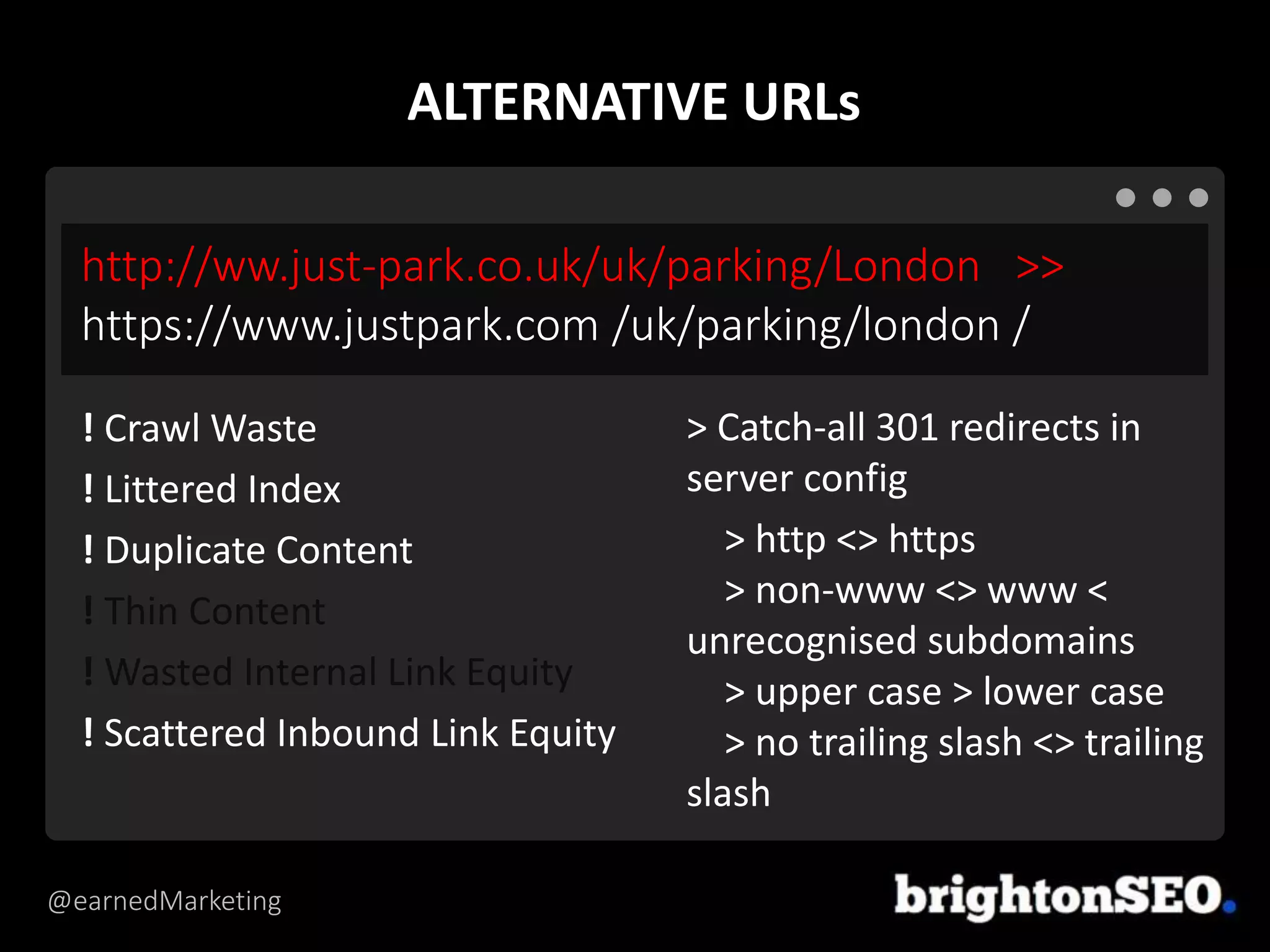 @earnedMarketing
http://ww.just-park.co.uk/uk/parking/London >>
https://www.justpark.com /uk/parking/london /
> Catch-all 301 redirects in
server config
> http <> https
> non-www <> www <
unrecognised subdomains
> upper case > lower case
> no trailing slash <> trailing
slash
! Crawl Waste
! Littered Index
! Duplicate Content
! Thin Content
! Wasted Internal Link Equity
! Scattered Inbound Link Equity
ALTERNATIVE URLs
 