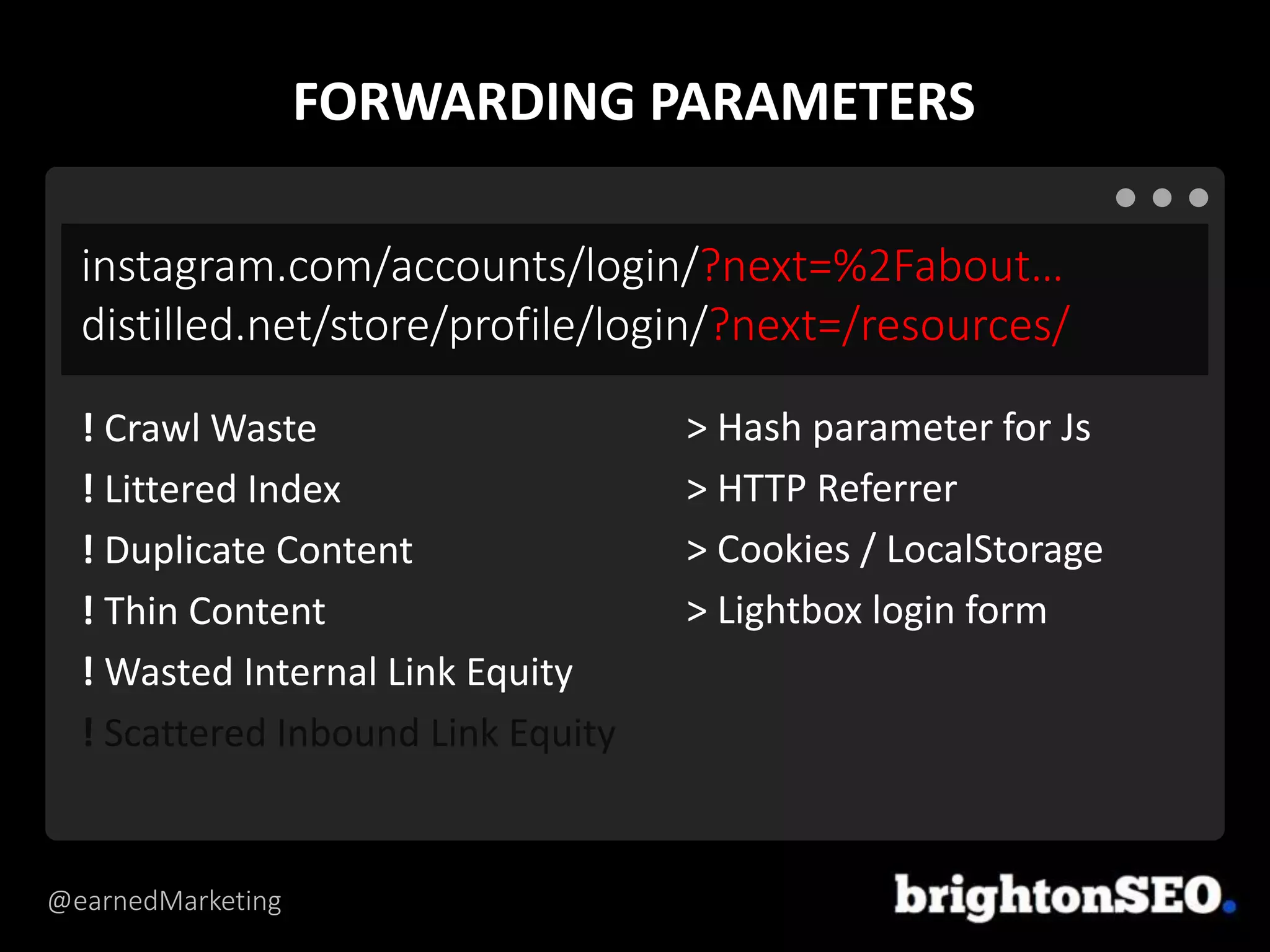 @earnedMarketing
instagram.com/accounts/login/?next=%2Fabout…
distilled.net/store/profile/login/?next=/resources/
> Hash parameter for Js
> HTTP Referrer
> Cookies / LocalStorage
> Lightbox login form
! Crawl Waste
! Littered Index
! Duplicate Content
! Thin Content
! Wasted Internal Link Equity
! Scattered Inbound Link Equity
FORWARDING PARAMETERS
 