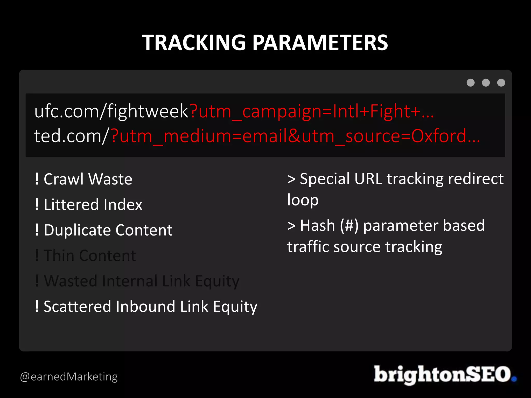 @earnedMarketing
ufc.com/fightweek?utm_campaign=Intl+Fight+…
ted.com/?utm_medium=email&utm_source=Oxford…
> Special URL tracking redirect
loop
> Hash (#) parameter based
traffic source tracking
! Crawl Waste
! Littered Index
! Duplicate Content
! Thin Content
! Wasted Internal Link Equity
! Scattered Inbound Link Equity
TRACKING PARAMETERS
 