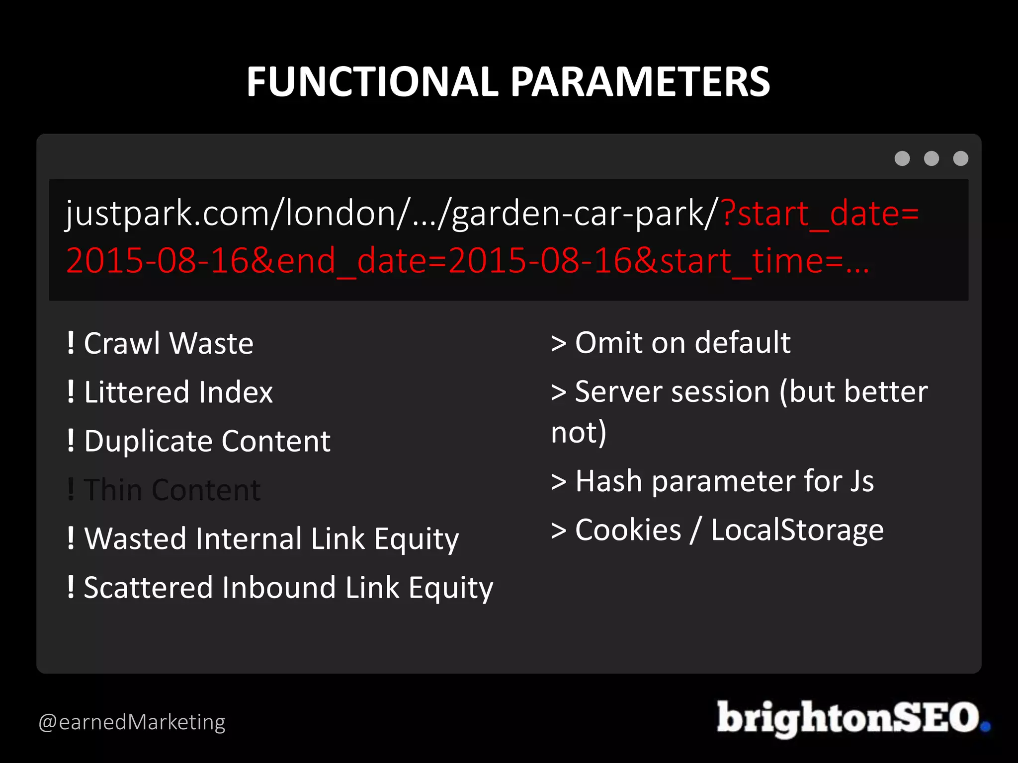 @earnedMarketing
justpark.com/london/…/garden-car-park/?start_date=
2015-08-16&end_date=2015-08-16&start_time=…
> Omit on default
> Server session (but better
not)
> Hash parameter for Js
> Cookies / LocalStorage
! Crawl Waste
! Littered Index
! Duplicate Content
! Thin Content
! Wasted Internal Link Equity
! Scattered Inbound Link Equity
FUNCTIONAL PARAMETERS
 
