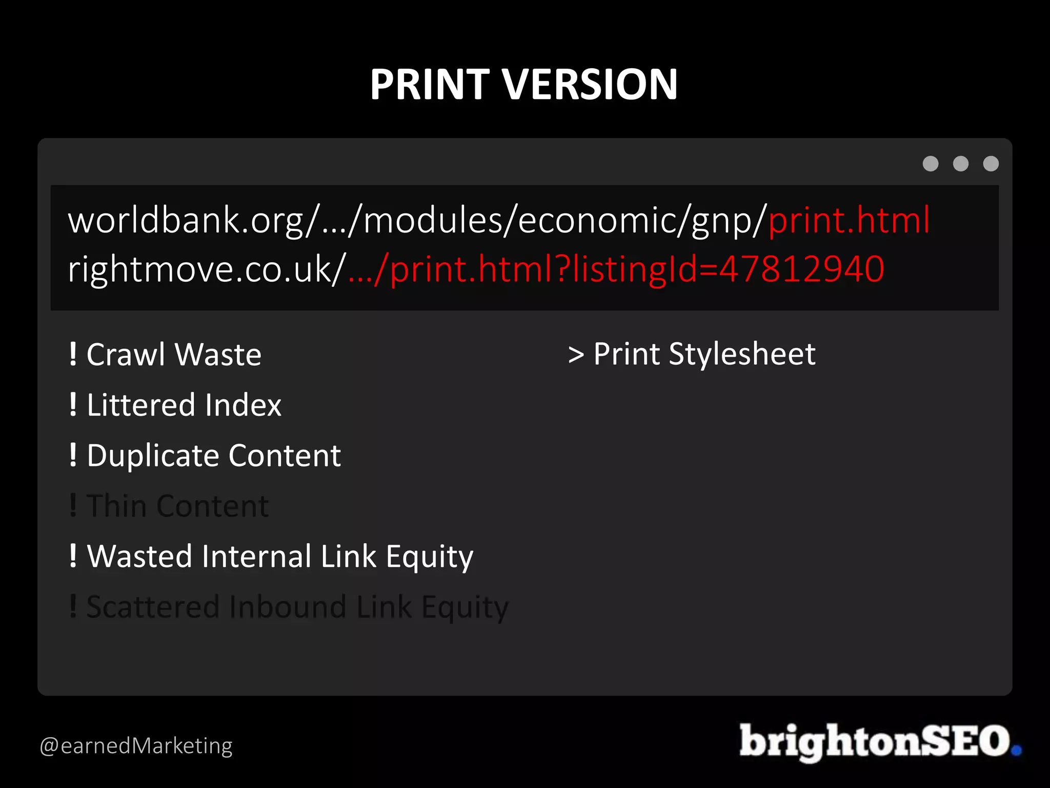 @earnedMarketing
worldbank.org/…/modules/economic/gnp/print.html
rightmove.co.uk/…/print.html?listingId=47812940
> Print Stylesheet! Crawl Waste
! Littered Index
! Duplicate Content
! Thin Content
! Wasted Internal Link Equity
! Scattered Inbound Link Equity
PRINT VERSION
 