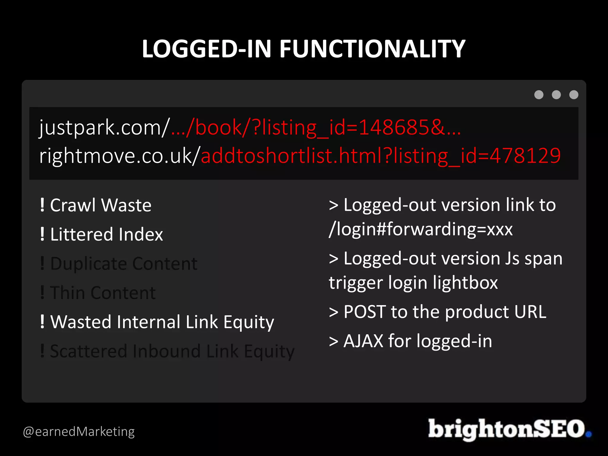@earnedMarketing
justpark.com/…/book/?listing_id=148685&…
rightmove.co.uk/addtoshortlist.html?listing_id=478129
> Logged-out version link to
/login#forwarding=xxx
> Logged-out version Js span
trigger login lightbox
> POST to the product URL
> AJAX for logged-in
! Crawl Waste
! Littered Index
! Duplicate Content
! Thin Content
! Wasted Internal Link Equity
! Scattered Inbound Link Equity
LOGGED-IN FUNCTIONALITY
 