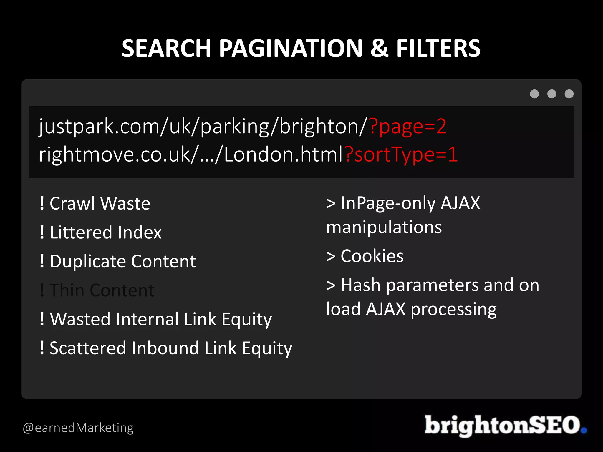 @earnedMarketing
justpark.com/uk/parking/brighton/?page=2
rightmove.co.uk/…/London.html?sortType=1
> InPage-only AJAX
manipulations
> Cookies
> Hash parameters and on
load AJAX processing
! Crawl Waste
! Littered Index
! Duplicate Content
! Thin Content
! Wasted Internal Link Equity
! Scattered Inbound Link Equity
SEARCH PAGINATION & FILTERS
 