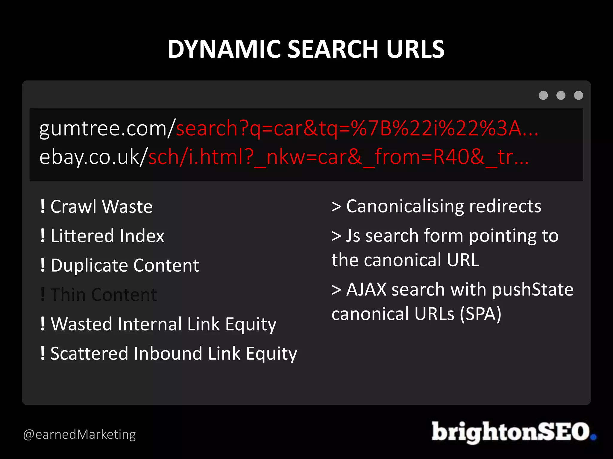 @earnedMarketing
gumtree.com/search?q=car&tq=%7B%22i%22%3A...
ebay.co.uk/sch/i.html?_nkw=car&_from=R40&_tr…
> Canonicalising redirects
> Js search form pointing to
the canonical URL
> AJAX search with pushState
canonical URLs (SPA)
! Crawl Waste
! Littered Index
! Duplicate Content
! Thin Content
! Wasted Internal Link Equity
! Scattered Inbound Link Equity
DYNAMIC SEARCH URLS
 