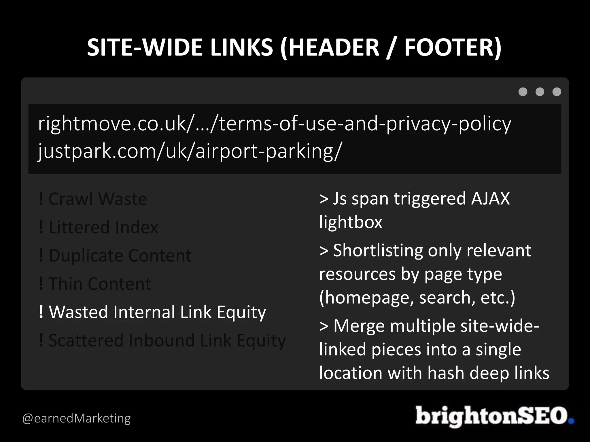 @earnedMarketing
rightmove.co.uk/…/terms-of-use-and-privacy-policy
justpark.com/uk/airport-parking/
> Js span triggered AJAX
lightbox
> Shortlisting only relevant
resources by page type
(homepage, search, etc.)
> Merge multiple site-wide-
linked pieces into a single
location with hash deep links
! Crawl Waste
! Littered Index
! Duplicate Content
! Thin Content
! Wasted Internal Link Equity
! Scattered Inbound Link Equity
SITE-WIDE LINKS (HEADER / FOOTER)
 