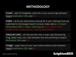 @earnedMarketing
Crawl – split of Googlebot crawl hits in your access logs between
(exact) destination URLs and not
Index – all of your destinations should be in your sitemaps that are
submitted to the Google Search Console. Index ratio is = Indexed
Destinations (GSC > Crawl > Sitemaps) vs Total Indexed (GSC >
Google Index > Index Status) - Indexed Destinations
Internal Links – all internal links from a web crawl (Screaming
Frog, Deep Crawl, etc.) split between the ones pointing to (exact)
destination URLs and not
Usage – page views of your users (web analytics) split between
(exact) destination URLs and not
METHODOLOGY
 
