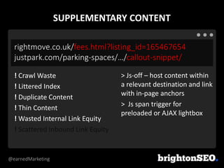 @earnedMarketing
rightmove.co.uk/fees.html?listing_id=165467654
justpark.com/parking-spaces/…/callout-snippet/
> Js-off – host content within
a relevant destination and link
with in-page anchors
> Js span trigger for
preloaded or AJAX lightbox
! Crawl Waste
! Littered Index
! Duplicate Content
! Thin Content
! Wasted Internal Link Equity
! Scattered Inbound Link Equity
SUPPLEMENTARY CONTENT
 