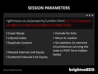@earnedMarketing
rightmove.co.uk/property/London.html/svr/2124;jsession
id=9BE1415794CEDC5590B1FA11B8817DE0
> Exclude for bots
> Move to cookies
> Go stateless (in extreme
circumstances carrying the
state in POST form hidden
fields)
! Crawl Waste
! Littered Index
! Duplicate Content
! Thin Content
! Wasted Internal Link Equity
! Scattered Inbound Link Equity
SESSION PARAMETERS
 