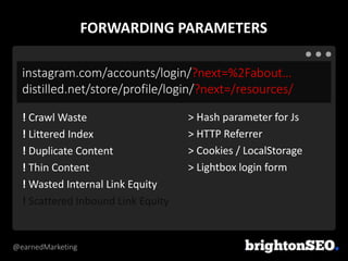 @earnedMarketing
instagram.com/accounts/login/?next=%2Fabout…
distilled.net/store/profile/login/?next=/resources/
> Hash parameter for Js
> HTTP Referrer
> Cookies / LocalStorage
> Lightbox login form
! Crawl Waste
! Littered Index
! Duplicate Content
! Thin Content
! Wasted Internal Link Equity
! Scattered Inbound Link Equity
FORWARDING PARAMETERS
 