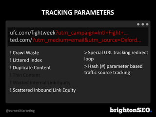 @earnedMarketing
ufc.com/fightweek?utm_campaign=Intl+Fight+…
ted.com/?utm_medium=email&utm_source=Oxford…
> Special URL tracking redirect
loop
> Hash (#) parameter based
traffic source tracking
! Crawl Waste
! Littered Index
! Duplicate Content
! Thin Content
! Wasted Internal Link Equity
! Scattered Inbound Link Equity
TRACKING PARAMETERS
 