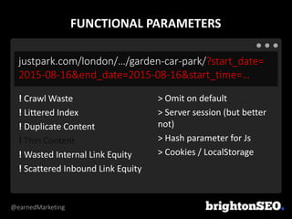 @earnedMarketing
justpark.com/london/…/garden-car-park/?start_date=
2015-08-16&end_date=2015-08-16&start_time=…
> Omit on default
> Server session (but better
not)
> Hash parameter for Js
> Cookies / LocalStorage
! Crawl Waste
! Littered Index
! Duplicate Content
! Thin Content
! Wasted Internal Link Equity
! Scattered Inbound Link Equity
FUNCTIONAL PARAMETERS
 
