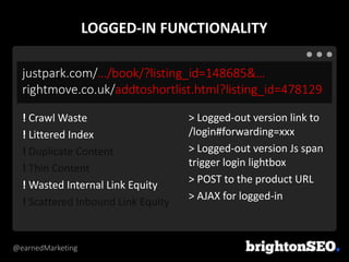 @earnedMarketing
justpark.com/…/book/?listing_id=148685&…
rightmove.co.uk/addtoshortlist.html?listing_id=478129
> Logged-out version link to
/login#forwarding=xxx
> Logged-out version Js span
trigger login lightbox
> POST to the product URL
> AJAX for logged-in
! Crawl Waste
! Littered Index
! Duplicate Content
! Thin Content
! Wasted Internal Link Equity
! Scattered Inbound Link Equity
LOGGED-IN FUNCTIONALITY
 