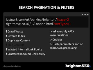 @earnedMarketing
justpark.com/uk/parking/brighton/?page=2
rightmove.co.uk/…/London.html?sortType=1
> InPage-only AJAX
manipulations
> Cookies
> Hash parameters and on
load AJAX processing
! Crawl Waste
! Littered Index
! Duplicate Content
! Thin Content
! Wasted Internal Link Equity
! Scattered Inbound Link Equity
SEARCH PAGINATION & FILTERS
 