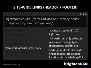 @earnedMarketing
rightmove.co.uk/…/terms-of-use-and-privacy-policy
justpark.com/uk/airport-parking/
> Js span triggered AJAX
lightbox
> Shortlisting only relevant
resources by page type
(homepage, search, etc.)
> Merge multiple site-wide-
linked pieces into a single
location with hash deep links
! Crawl Waste
! Littered Index
! Duplicate Content
! Thin Content
! Wasted Internal Link Equity
! Scattered Inbound Link Equity
SITE-WIDE LINKS (HEADER / FOOTER)
 