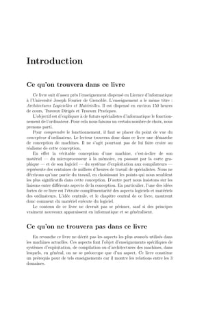 Introduction
Ce qu’on trouvera dans ce livre
Ce livre suit d’assez pr`es l’enseignement dispens´e en Licence d’informatique
`a l’Universit´e Joseph Fourier de Grenoble. L’enseignement a le mˆeme titre :
Architectures Logicielles et Mat´erielles. Il est dispens´e en environ 150 heures
de cours, Travaux Dirig´es et Travaux Pratiques.
L’objectif est d’expliquer `a de futurs sp´ecialistes d’informatique le fonction-
nement de l’ordinateur. Pour cela nous faisons un certain nombre de choix, nous
prenons parti.
Pour comprendre le fonctionnement, il faut se placer du point de vue du
concepteur d’ordinateur. Le lecteur trouvera donc dans ce livre une d´emarche
de conception de machines. Il ne s’agit pourtant pas de lui faire croire au
r´ealisme de cette conception.
En eﬀet la v´eritable conception d’une machine, c’est-`a-dire de son
mat´eriel — du microprocesseur `a la m´emoire, en passant par la carte gra-
phique — et de son logiciel — du syst`eme d’exploitation aux compilateurs —
repr´esente des centaines de milliers d’heures de travail de sp´ecialistes. Nous ne
d´ecrivons qu’une partie du travail, en choisissant les points qui nous semblent
les plus signiﬁcatifs dans cette conception. D’autre part nous insistons sur les
liaisons entre diﬀ´erents aspects de la conception. En particulier, l’une des id´ees
fortes de ce livre est l’´etroite compl´ementarit´e des aspects logiciels et mat´eriels
des ordinateurs. L’id´ee centrale, et le chapitre central de ce livre, montrent
donc comment du mat´eriel ex´ecute du logiciel.
Le contenu de ce livre ne devrait pas se p´erimer, sauf si des principes
vraiment nouveaux apparaissent en informatique et se g´en´eralisent.
Ce qu’on ne trouvera pas dans ce livre
En revanche ce livre ne d´ecrit pas les aspects les plus avanc´es utilis´es dans
les machines actuelles. Ces aspects font l’objet d’enseignements sp´eciﬁques de
syst`emes d’exploitation, de compilation ou d’architectures des machines, dans
lesquels, en g´en´eral, on ne se pr´eoccupe que d’un aspect. Ce livre constitue
un pr´erequis pour de tels enseignements car il montre les relations entre les 3
domaines.
 