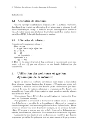 4. Utilisation des pointeurs et gestion dynamique de la m´emoire 91
d’aﬀectations.
3.1 Aﬀectation de structures
On peut envisager essentiellement deux m´ethodes : la m´ethode structurelle,
dans laquelle on traduit une aﬀectation de structures par la s´equence des af-
fectations champ par champ ; la m´ethode aveugle, dans laquelle on a oubli´e le
type, et o`u l’on traduit une aﬀectation de structures par le bon nombre d’acc`es
au tableau MEM, de la taille la plus grande possible.
3.2 Aﬀectation de tableaux
Consid´erons le programme suivant :
Elem : un type
T : le type tableau sur [a...b] de Elem
t1, t2 : des T ;
t1 ←− t2
{ est ´equivalent `a : }
i parcourant a...b
t1[i] ←− t2[i]
Si Elem est lui-mˆeme structur´e, il faut continuer le raisonnement pour rem-
placer t1[i] ←− t2[i] par une s´equence ou une boucle d’aﬀectations plus
´el´ementaires.
4. Utilisation des pointeurs et gestion
dynamique de la m´emoire
Quand on utilise des pointeurs, par exemple pour d´ecrire la construction
d’une s´equence chaˆın´ee d’entiers dont le nombre d’´el´ements n’est connu qu’`a
l’ex´ecution, la m´emoire contient des donn´ees qui ne correspondent pas direc-
tement `a des noms de variables d´eﬁnis par le programmeur. Ces donn´ees sont
accessibles via des variables de type pointeur, dont les valeurs sont des adresses
dans le tableau MEM.
Nous donnons ﬁgures 4.2 et 4.3 un exemple typique de construction d’une
structure de donn´ees r´ecursive.
Pour permettre la cr´eation et la destruction de cellules lors de la construc-
tion de la s´equence, on utilise les actions Allouer et Lib´erer, qui se comportent
comme des requˆetes `a un dispositif capable de distribuer de la m´emoire : Allouer
permet de r´eserver une zone de m´emoire contigu¨e, en en pr´ecisant la taille ;
Lib´erer d´eclare que la zone ne sera plus utilis´ee ; des requˆetes d’allocation suc-
cessives, sans lib´eration, obtiennent des adresses de zones m´emoire disjointes.
La mani`ere la plus simple de voir les choses est de consid´erer que, dans un
programme qui utilise des pointeurs, tout se passe comme si le programmeur
 