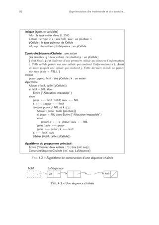 92 Repr´esentation des traitements et des donn´ees...
lexique (types et variables)
Info : le type entier dans [0..255]
Cellule : le type < x : une Info, suiv : un pCellule >
pCellule : le type pointeur de Cellule
inf, sup : des entiers ; LaS´equence : un pCellule
ConstruireS´equenceChaˆın´ee : une action
(les donn´ees i,j : deux entiers ; le r´esultat p : un pCellule)
{ ´etat ﬁnal : p est l’adresse d’une premi`ere cellule qui contient l’information
i. Celle cellule pointe sur une cellule qui contient l’information i+1. Ainsi
de suite jusqu’`a une cellule qui contient j. Cette derni`ere cellule ne pointe
sur rien (suiv = NIL). }
lexique
pcour, pprec, ﬁctif : des pCellule ; k : un entier
algorithme
Allouer (ﬁctif, taille (pCellule))
si ﬁctif = NIL alors
Ecrire (”Allocation impossible”)
sinon
pprec ←− ﬁctif ; ﬁctif↑.suiv ←− NIL
k ←− i ; pcour ←− ﬁctif
tantque pcour = NIL et k ≤ j :
Allouer (pcour, taille (pCellule))
si pcour = NIL alors Ecrire (”Allocation impossible”)
sinon
pcour↑.x ←− k ; pcour↑.suiv ←− NIL
pprec↑.suiv ←− pcour
pprec ←− pcour ; k ←− k+1
p ←− ﬁctif↑.suiv
Lib´erer (ﬁctif, taille (pCellule))
algorithme du programme principal :
Ecrire (”Donnez deux entiers : ”) ; Lire (inf, sup) ;
ConstruireS´equenceChaˆın´ee (inf, sup, LaS´equence)
Fig. 4.2 – Algorithme de construction d’une s´equence chaˆın´ee
sup
ﬁctif
inf
LaS´equence
Fig. 4.3 – Une s´equence chaˆın´ee
 