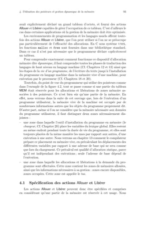 4. Utilisation des pointeurs et gestion dynamique de la m´emoire 93
avait explicitement d´eclar´e un grand tableau d’octets, et fourni des actions
Allouer et Lib´erer capables de g´erer l’occupation de ce tableau. C’est d’ailleurs le
cas dans certaines applications o`u la gestion de la m´emoire doit ˆetre optimis´ee.
Les environnements de programmation et les langages usuels oﬀrent toute-
fois des actions Allouer et Lib´erer, que l’on peut utiliser si l’on ne se pr´eoccupe
pas particuli`erement de l’eﬃcacit´e des allocations. En C sous syst`eme unix,
les fonctions malloc et free sont fournies dans une biblioth`eque standard.
Dans ce cas il n’est pas n´ecessaire que le programmeur d´eclare explicitement
un tableau.
Pour comprendre exactement comment fonctionne ce dispositif d’allocation
m´emoire dite dynamique, il faut comprendre toutes les phases de traduction des
langages de haut niveau en langage machine (Cf. Chapitres 12 et 13) ainsi que
les ´etapes de la vie d’un programme, de l’´ecriture du texte jusqu’`a l’installation
du programme en langage machine dans la m´emoire vive d’une machine, pour
ex´ecution par le processeur (Cf. Chapitres 18 et 20).
Toutefois, du point de vue du programmeur qui utilise des pointeurs comme
dans l’exemple de la ﬁgure 4.2, tout se passe comme si une partie du tableau
MEM ´etait r´eserv´ee pour les allocations et lib´erations de zones m´emoire as-
soci´ees `a des pointeurs. Ce n’est bien sˆur qu’une partie de la m´emoire. En
eﬀet, nous verrons dans la suite de cet ouvrage que, lors de l’ex´ecution d’un
programme utilisateur, la m´emoire vive de la machine est occup´ee par de
nombreuses informations autres que les objets du programme proprement dit.
D’autre part, mˆeme si l’on ne consid`ere que la m´emoire n´ecessaire aux donn´ees
du programme utilisateur, il faut distinguer deux zones n´ecessairement dis-
jointes :
– une zone dans laquelle l’outil d’installation du programme en m´emoire (le
chargeur, Cf. Chapitre 20) place les variables du lexique global. Elles restent
au mˆeme endroit pendant toute la dur´ee de vie du programme, et elles sont
toujours plac´ees de la mˆeme mani`ere les unes par rapport aux autres, d’une
ex´ecution `a une autre. Nous verrons au chapitre 13 comment le compilateur
pr´epare ce placement en m´emoire vive, en pr´ecalculant les d´eplacements des
diﬀ´erentes variables par rapport `a une adresse de base qui ne sera connue
que lors du chargement. Ce pr´ecalcul est qualiﬁ´e d’allocation statique, parce
qu’il est ind´ependant des ex´ecutions ; seule l’adresse de base d´epend de
l’ex´ecution.
– une zone dans laquelle les allocations et lib´erations `a la demande du pro-
gramme sont eﬀectu´ees. Cette zone contient les zones de m´emoires allou´ees,
ainsi que les informations n´ecessaires `a sa gestion : zones encore disponibles,
zones occup´ees. Cette zone est appel´ee le tas.
4.1 Sp´eciﬁcation des actions Allouer et Lib´erer
Les actions Allouer et Lib´erer peuvent donc ˆetre sp´eciﬁ´ees et comprises
en consid´erant qu’une partie de la m´emoire est r´eserv´ee `a cet usage. Nous
 