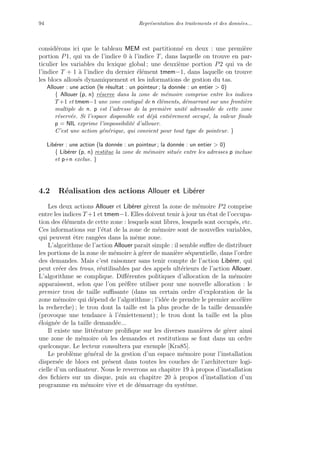 94 Repr´esentation des traitements et des donn´ees...
consid´erons ici que le tableau MEM est partitionn´e en deux : une premi`ere
portion P1, qui va de l’indice 0 `a l’indice T, dans laquelle on trouve en par-
ticulier les variables du lexique global ; une deuxi`eme portion P2 qui va de
l’indice T + 1 `a l’indice du dernier ´el´ement tmem−1, dans laquelle on trouve
les blocs allou´es dynamiquement et les informations de gestion du tas.
Allouer : une action (le r´esultat : un pointeur ; la donn´ee : un entier > 0)
{ Allouer (p, n) r´eserve dans la zone de m´emoire comprise entre les indices
T +1 et tmem−1 une zone contigu¨e de n ´el´ements, d´emarrant sur une fronti`ere
multiple de n. p est l’adresse de la premi`ere unit´e adressable de cette zone
r´eserv´ee. Si l’espace disponible est d´ej`a enti`erement occup´e, la valeur ﬁnale
p = NIL exprime l’impossibilit´e d’allouer.
C’est une action g´en´erique, qui convient pour tout type de pointeur. }
Lib´erer : une action (la donn´ee : un pointeur ; la donn´ee : un entier > 0)
{ Lib´erer (p, n) restitue la zone de m´emoire situ´ee entre les adresses p incluse
et p+n exclue. }
4.2 R´ealisation des actions Allouer et Lib´erer
Les deux actions Allouer et Lib´erer g`erent la zone de m´emoire P2 comprise
entre les indices T +1 et tmem−1. Elles doivent tenir `a jour un ´etat de l’occupa-
tion des ´el´ements de cette zone : lesquels sont libres, lesquels sont occup´es, etc.
Ces informations sur l’´etat de la zone de m´emoire sont de nouvelles variables,
qui peuvent ˆetre rang´ees dans la mˆeme zone.
L’algorithme de l’action Allouer paraˆıt simple : il semble suﬃre de distribuer
les portions de la zone de m´emoire `a g´erer de mani`ere s´equentielle, dans l’ordre
des demandes. Mais c’est raisonner sans tenir compte de l’action Lib´erer, qui
peut cr´eer des trous, r´eutilisables par des appels ult´erieurs de l’action Allouer.
L’algorithme se complique. Diﬀ´erentes politiques d’allocation de la m´emoire
apparaissent, selon que l’on pr´ef`ere utiliser pour une nouvelle allocation : le
premier trou de taille suﬃsante (dans un certain ordre d’exploration de la
zone m´emoire qui d´epend de l’algorithme ; l’id´ee de prendre le premier acc´el`ere
la recherche) ; le trou dont la taille est la plus proche de la taille demand´ee
(provoque une tendance `a l’´emiettement) ; le trou dont la taille est la plus
´eloign´ee de la taille demand´ee...
Il existe une litt´erature proliﬁque sur les diverses mani`eres de g´erer ainsi
une zone de m´emoire o`u les demandes et restitutions se font dans un ordre
quelconque. Le lecteur consultera par exemple [Kra85].
Le probl`eme g´en´eral de la gestion d’un espace m´emoire pour l’installation
dispers´ee de blocs est pr´esent dans toutes les couches de l’architecture logi-
cielle d’un ordinateur. Nous le reverrons au chapitre 19 `a propos d’installation
des ﬁchiers sur un disque, puis au chapitre 20 `a propos d’installation d’un
programme en m´emoire vive et de d´emarrage du syst`eme.
 