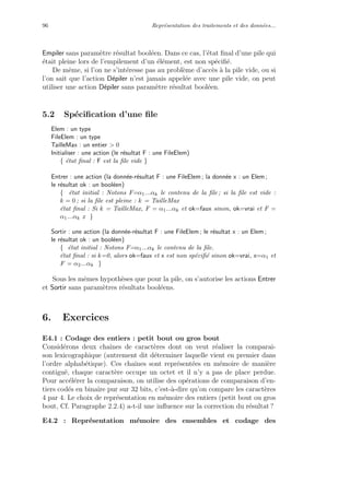 96 Repr´esentation des traitements et des donn´ees...
Empiler sans param`etre r´esultat bool´een. Dans ce cas, l’´etat ﬁnal d’une pile qui
´etait pleine lors de l’empilement d’un ´el´ement, est non sp´eciﬁ´e.
De mˆeme, si l’on ne s’int´eresse pas au probl`eme d’acc`es `a la pile vide, ou si
l’on sait que l’action D´epiler n’est jamais appel´ee avec une pile vide, on peut
utiliser une action D´epiler sans param`etre r´esultat bool´een.
5.2 Sp´eciﬁcation d’une ﬁle
Elem : un type
FileElem : un type
TailleMax : un entier > 0
Initialiser : une action (le r´esultat F : une FileElem)
{ ´etat ﬁnal : F est la ﬁle vide }
Entrer : une action (la donn´ee-r´esultat F : une FileElem ; la donn´ee x : un Elem ;
le r´esultat ok : un bool´een)
{ ´etat initial : Notons F=α1...αk le contenu de la ﬁle ; si la ﬁle est vide :
k = 0 ; si la ﬁle est pleine : k = TailleMax
´etat ﬁnal : Si k = TailleMax, F = α1...αk et ok=faux sinon, ok=vrai et F =
α1...αk x }
Sortir : une action (la donn´ee-r´esultat F : une FileElem ; le r´esultat x : un Elem ;
le r´esultat ok : un bool´een)
{ ´etat initial : Notons F=α1...αk le contenu de la ﬁle.
´etat ﬁnal : si k=0, alors ok=faux et x est non sp´eciﬁ´e sinon ok=vrai, x=α1 et
F = α2...αk }
Sous les mˆemes hypoth`eses que pour la pile, on s’autorise les actions Entrer
et Sortir sans param`etres r´esultats bool´eens.
6. Exercices
E4.1 : Codage des entiers : petit bout ou gros bout
Consid´erons deux chaˆınes de caract`eres dont on veut r´ealiser la comparai-
son lexicographique (autrement dit d´eterminer laquelle vient en premier dans
l’ordre alphab´etique). Ces chaˆınes sont repr´esent´ees en m´emoire de mani`ere
contigu¨e, chaque caract`ere occupe un octet et il n’y a pas de place perdue.
Pour acc´el´erer la comparaison, on utilise des op´erations de comparaison d’en-
tiers cod´es en binaire pur sur 32 bits, c’est-`a-dire qu’on compare les caract`eres
4 par 4. Le choix de repr´esentation en m´emoire des entiers (petit bout ou gros
bout, Cf. Paragraphe 2.2.4) a-t-il une inﬂuence sur la correction du r´esultat ?
E4.2 : Repr´esentation m´emoire des ensembles et codage des
 
