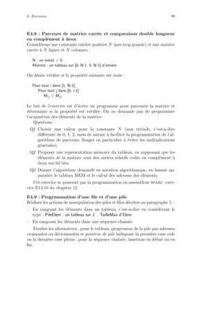 6. Exercices 99
E4.8 : Parcours de matrice carr´ee et comparaison double longueur
en compl´ement `a deux
Consid´erons une constante enti`ere positive N (pas trop grande) et une matrice
carr´ee `a N lignes et N colonnes :
N : un entier > 0
Matrice : un tableau sur [0..N-1, 0..N-1] d’entiers
On d´esire v´eriﬁer si la propri´et´e suivante est vraie :
Pour tout i dans [1, N-1],
Pour tout j dans [0, i-1]
Mij < Mji
Le but de l’exercice est d’´ecrire un programme pour parcourir la matrice et
d´eterminer si la propri´et´e est v´eriﬁ´ee. On ne demande pas de programmer
l’acquisition des ´el´ements de la matrice.
Questions :
Q1 Choisir une valeur pour la constante N (non triviale, c’est-`a-dire
diﬀ´erente de 0, 1, 2, mais de nature `a faciliter la programmation de l’al-
gorithme de parcours. Songer en particulier `a ´eviter les multiplications
g´en´erales).
Q2 Proposer une repr´esentation m´emoire du tableau, en supposant que les
´el´ements de la matrice sont des entiers relatifs cod´es en compl´ement `a
deux sur 64 bits.
Q3 Donner l’algorithme demand´e en notation algorithmique, en faisant ap-
paraˆıtre le tableau MEM et le calcul des adresses des ´el´ements.
Cet exercice se poursuit par la programmation en assembleur sparc, exer-
cice E13.10 du chapitre 12.
E4.9 : Programmation d’une ﬁle et d’une pile
R´ealiser les actions de manipulation des piles et ﬁles d´ecrites au paragraphe 5. :
– En rangeant les ´el´ements dans un tableau, c’est-`a-dire en consid´erant le
type : PileElem : un tableau sur 1 .. TailleMax d’Elem
– En rangeant les ´el´ements dans une s´equence chaˆın´ee
Etudier les alternatives : pour le tableau, progression de la pile par adresses
croissantes ou d´ecroissantes et pointeur de pile indiquant la premi`ere case vide
ou la derni`ere case pleine ; pour la s´equence chaˆın´ee, insertion en d´ebut ou en
ﬁn.
 