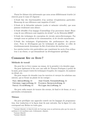 2 Introduction
Parmi les th`emes tr`es int´eressants que nous avons d´elib´erement ´ecart´es (et
r´eserv´es pour le tome 2 !) ﬁgurent :
– L’´etude ﬁne des fonctionnalit´es d’un syst`eme d’exploitation particulier.
Beaucoup de nos r´ef´erences sont inspir´ees d’unix1
.
– L’´etude de la hi´erarchie m´emoire (cache et m´emoire virtuelle), que nous
passons totalement sous silence.
– L’´etude d´etaill´ee d’un langage d’assemblage d’un processeur donn´e. Beau-
coup de nos r´ef´erences sont inspir´ees du sparc2
ou du Motorola 680003
.
– L’´etude des techniques de conception de circuits micro-´electroniques. Par
exemple nous ne parlons ni de consommation, ni de circuits asynchrones.
– L’´etude des techniques d’optimisation des performances des proces-
seurs. Nous ne d´eveloppons pas les techniques de pipeline, ni celles de
r´eordonnancement dynamique du ﬂot d’ex´ecution des instructions.
– Les entr´ees/sorties tr`es particuli`eres que constituent les acc`es d’un ordina-
teur `a un r´eseau, ce qui demanderait un d´eveloppement sp´eciﬁque.
Comment lire ce livre ?
M´ethode de travail
On peut lire ce livre comme un roman, de la premi`ere `a la derni`ere page.
On peut ´egalement le lire avec une salle de Travaux Pratiques `a port´ee de
la main, pour essayer toutes les techniques ´evoqu´ees, les comparer, les analyser
en d´etail, etc.
On peut essayer de r´esoudre tous les exercices et envoyer les solutions aux
auteurs, qui se feront un plaisir de les corriger :
Paul.Amblard@imag.fr Jean-Claude.Fernandez@imag.fr
Fabienne.Lagnier@imag.fr Florence.Maraninchi@imag.fr
Pascal.Sicard@imag.fr Philippe.Waille@imag.fr
On peut enﬁn essayer de trouver des erreurs, de fond et de forme, et on y
parviendra certainement.
Th`emes
On peut privil´egier une approche centr´ee sur les langages de programma-
tion, leur traduction et la fa¸con dont ils sont ex´ecut´es. Sur la ﬁgure 0.1 cela
correspond aux ﬂ`eches en traits gras.
1
marque d´epos´ee, et dans la suite de l’ouvrage nous ne pr´eciserons plus que les noms de
syst`emes et de machines sont, ´evidemment, d´epos´es.
2
marque d´epos´ee
3
marque d´epos´ee
 
