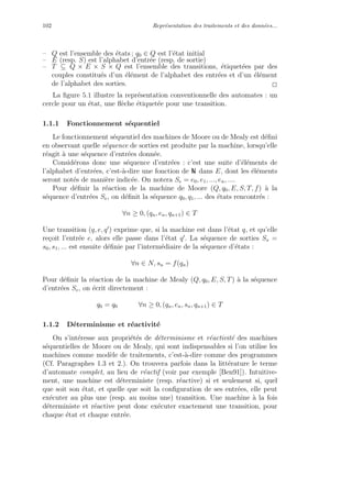 102 Repr´esentation des traitements et des donn´ees...
– Q est l’ensemble des ´etats ; q0 ∈ Q est l’´etat initial
– E (resp. S) est l’alphabet d’entr´ee (resp. de sortie)
– T ⊆ Q × E × S × Q est l’ensemble des transitions, ´etiquet´ees par des
couples constitu´es d’un ´el´ement de l’alphabet des entr´ees et d’un ´el´ement
de l’alphabet des sorties. 2
La ﬁgure 5.1 illustre la repr´esentation conventionnelle des automates : un
cercle pour un ´etat, une ﬂ`eche ´etiquet´ee pour une transition.
1.1.1 Fonctionnement s´equentiel
Le fonctionnement s´equentiel des machines de Moore ou de Mealy est d´eﬁni
en observant quelle s´equence de sorties est produite par la machine, lorsqu’elle
r´eagit `a une s´equence d’entr´ees donn´ee.
Consid´erons donc une s´equence d’entr´ees : c’est une suite d’´el´ements de
l’alphabet d’entr´ees, c’est-`a-dire une fonction de N dans E, dont les ´el´ements
seront not´es de mani`ere indic´ee. On notera Se = e0, e1, ..., en, ....
Pour d´eﬁnir la r´eaction de la machine de Moore (Q, q0, E, S, T, f) `a la
s´equence d’entr´ees Se, on d´eﬁnit la s´equence q0, q1, ... des ´etats rencontr´es :
∀n ≥ 0, (qn, en, qn+1) ∈ T
Une transition (q, e, q ) exprime que, si la machine est dans l’´etat q, et qu’elle
re¸coit l’entr´ee e, alors elle passe dans l’´etat q . La s´equence de sorties Ss =
s0, s1, ... est ensuite d´eﬁnie par l’interm´ediaire de la s´equence d’´etats :
∀n ∈ N, sn = f(qn)
Pour d´eﬁnir la r´eaction de la machine de Mealy (Q, q0, E, S, T) `a la s´equence
d’entr´ees Se, on ´ecrit directement :
q0 = q0 ∀n ≥ 0, (qn, en, sn, qn+1) ∈ T
1.1.2 D´eterminisme et r´eactivit´e
On s’int´eresse aux propri´et´es de d´eterminisme et r´eactivit´e des machines
s´equentielles de Moore ou de Mealy, qui sont indispensables si l’on utilise les
machines comme mod`ele de traitements, c’est-`a-dire comme des programmes
(Cf. Paragraphes 1.3 et 2.). On trouvera parfois dans la litt´erature le terme
d’automate complet, au lieu de r´eactif (voir par exemple [Ben91]). Intuitive-
ment, une machine est d´eterministe (resp. r´eactive) si et seulement si, quel
que soit son ´etat, et quelle que soit la conﬁguration de ses entr´ees, elle peut
ex´ecuter au plus une (resp. au moins une) transition. Une machine `a la fois
d´eterministe et r´eactive peut donc ex´ecuter exactement une transition, pour
chaque ´etat et chaque entr´ee.
 