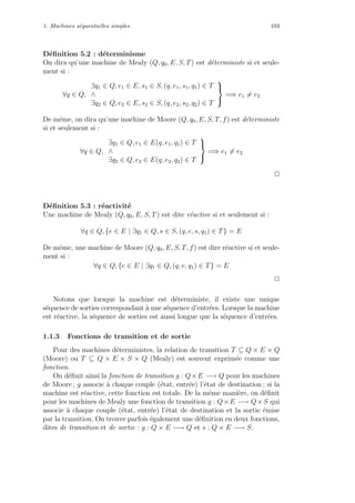 1. Machines s´equentielles simples 103
D´eﬁnition 5.2 : d´eterminisme
On dira qu’une machine de Mealy (Q, q0, E, S, T) est d´eterministe si et seule-
ment si :
∀q ∈ Q,
∃q1 ∈ Q, e1 ∈ E, s1 ∈ S, (q, e1, s1, q1) ∈ T
∧
∃q2 ∈ Q, e2 ∈ E, s2 ∈ S, (q, e2, s2, q2) ∈ T



=⇒ e1 = e2
De mˆeme, on dira qu’une machine de Moore (Q, q0, E, S, T, f) est d´eterministe
si et seulement si :
∀q ∈ Q,
∃q1 ∈ Q, e1 ∈ E(q, e1, q1) ∈ T
∧
∃q2 ∈ Q, e2 ∈ E(q, e2, q2) ∈ T



=⇒ e1 = e2
2
D´eﬁnition 5.3 : r´eactivit´e
Une machine de Mealy (Q, q0, E, S, T) est dite r´eactive si et seulement si :
∀q ∈ Q, {e ∈ E | ∃q1 ∈ Q, s ∈ S, (q, e, s, q1) ∈ T} = E
De mˆeme, une machine de Moore (Q, q0, E, S, T, f) est dire r´eactive si et seule-
ment si :
∀q ∈ Q, {e ∈ E | ∃q1 ∈ Q, (q, e, q1) ∈ T} = E
2
Notons que lorsque la machine est d´eterministe, il existe une unique
s´equence de sorties correspondant `a une s´equence d’entr´ees. Lorsque la machine
est r´eactive, la s´equence de sorties est aussi longue que la s´equence d’entr´ees.
1.1.3 Fonctions de transition et de sortie
Pour des machines d´eterministes, la relation de transition T ⊆ Q × E × Q
(Moore) ou T ⊆ Q × E × S × Q (Mealy) est souvent exprim´ee comme une
fonction.
On d´eﬁnit ainsi la fonction de transition g : Q×E −→ Q pour les machines
de Moore ; g associe `a chaque couple (´etat, entr´ee) l’´etat de destination ; si la
machine est r´eactive, cette fonction est totale. De la mˆeme mani`ere, on d´eﬁnit
pour les machines de Mealy une fonction de transition g : Q×E −→ Q×S qui
associe `a chaque couple (´etat, entr´ee) l’´etat de destination et la sortie ´emise
par la transition. On trouve parfois ´egalement une d´eﬁnition en deux fonctions,
dites de transition et de sortie : g : Q × E −→ Q et s : Q × E −→ S.
 