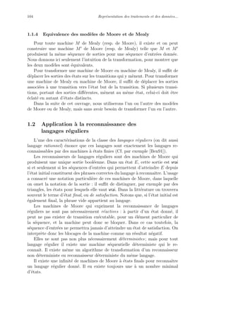 104 Repr´esentation des traitements et des donn´ees...
1.1.4 Equivalence des mod`eles de Moore et de Mealy
Pour toute machine M de Mealy (resp. de Moore), il existe et on peut
construire une machine M de Moore (resp. de Mealy) telle que M et M
produisent la mˆeme s´equence de sorties pour une s´equence d’entr´ees donn´ee.
Nous donnons ici seulement l’intuition de la transformation, pour montrer que
les deux mod`eles sont ´equivalents.
Pour transformer une machine de Moore en machine de Mealy, il suﬃt de
d´eplacer les sorties des ´etats sur les transitions qui y m`enent. Pour transformer
une machine de Mealy en machine de Moore, il suﬃt de d´eplacer les sorties
associ´ees `a une transition vers l’´etat but de la transition. Si plusieurs transi-
tions, portant des sorties diﬀ´erentes, m`enent au mˆeme ´etat, celui-ci doit ˆetre
´eclat´e en autant d’´etats distincts.
Dans la suite de cet ouvrage, nous utiliserons l’un ou l’autre des mod`eles
de Moore ou de Mealy, mais sans avoir besoin de transformer l’un en l’autre.
1.2 Application `a la reconnaissance des
langages r´eguliers
L’une des caract´erisations de la classe des langages r´eguliers (on dit aussi
langage rationnel) ´enonce que ces langages sont exactement les langages re-
connaissables par des machines `a ´etats ﬁnies (Cf. par exemple [Ben91]).
Les reconnaisseurs de langages r´eguliers sont des machines de Moore qui
produisent une unique sortie bool´eenne. Dans un ´etat E, cette sortie est vrai
si et seulement si les s´equences d’entr´ees qui permettent d’atteindre E depuis
l’´etat initial constituent des phrases correctes du langage `a reconnaˆıtre. L’usage
a consacr´e une notation particuli`ere de ces machines de Moore, dans laquelle
on omet la notation de la sortie : il suﬃt de distinguer, par exemple par des
triangles, les ´etats pour lesquels elle vaut vrai. Dans la litt´erature on trouvera
souvent le terme d’´etat ﬁnal, ou de satisfaction. Notons que, si l’´etat initial est
´egalement ﬁnal, la phrase vide appartient au langage.
Les machines de Moore qui expriment la reconnaissance de langages
r´eguliers ne sont pas n´ecessairement r´eactives : `a partir d’un ´etat donn´e, il
peut ne pas exister de transition ex´ecutable, pour un ´el´ement particulier de
la s´equence, et la machine peut donc se bloquer. Dans ce cas toutefois, la
s´equence d’entr´ees ne permettra jamais d’atteindre un ´etat de satisfaction. On
interpr`ete donc les blocages de la machine comme un r´esultat n´egatif.
Elles ne sont pas non plus n´ecessairement d´eterministes ; mais pour tout
langage r´egulier il existe une machine s´equentielle d´eterministe qui le re-
connaˆıt. Il existe mˆeme un algorithme de transformation d’un reconnaisseur
non d´eterministe en reconnaisseur d´eterministe du mˆeme langage.
Il existe une inﬁnit´e de machines de Moore `a ´etats ﬁnals pour reconnaˆıtre
un langage r´egulier donn´e. Il en existe toujours une `a un nombre minimal
d’´etats.
 