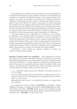 106 Repr´esentation des traitements et des donn´ees...
On consid`ere que la machine `a caf´e est constitu´ee d’une partie physique et
du dispositif informatique que nous appelons contrˆoleur. L’environnement du
contrˆoleur est constitu´e de l’utilisateur humain et de la partie physique de la
machine. Les entr´ees du contrˆoleur en provenance de l’utilisateur humain se
r´eduisent `a l’introduction de pi`eces (dans un exemple plus g´en´eral on envisa-
gerait le choix de la boisson). Les entr´ees en provenance de la partie physique
de la machine sont des comptes-rendus d’activit´e (voir plus loin). Les sorties `a
destination de la partie physique de la machine sont les commandes de service
du caf´e, de fermeture de l’oriﬁce d’introduction des pi`eces, de rendu de monnaie
(on supposera qu’il existe un dispositif capable de calculer la somme `a rendre,
non d´ecrit ici). On n’envisage pas de sorties `a destination de l’utilisateur.
Nous nous int´eressons ici `a l’algorithme du contrˆoleur de cette machine.
Le contrˆoleur est un exemple typique de syst`eme dit r´eactif : il interagit en
permanence avec son environnement, et r´eagit `a des entr´ees par l’´emission de
sorties appropri´ees. On peut le d´ecrire par une machine s´equentielle r´eactive,
de Moore ou de Mealy. Notons que le crit`ere math´ematique de r´eactivit´e de la
machine s´equentielle correspond exactement `a la nature r´eactive du syst`eme de
contrˆole de la machine `a caf´e : la r´eaction du contrˆoleur doit ˆetre parfaitement
d´eﬁnie, dans chacun de ses ´etats, pour chacune des entr´ees possibles.
L’algorithme `a ´ecrire analyse une s´equence d’entr´ees et produit une
s´equence de sorties correspondante.
Interface d’entr´ee/sortie du contrˆoleur : Pour d´eterminer le vocabu-
laire d’entr´ee de la machine s´equentielle d´ecrivant le contrˆoleur, il convient de
faire quelques hypoth`eses sur son environnement. On pourra consid´erer que les
actions de l’utilisateur et le compte-rendu de la machine ne sont jamais simul-
tan´es. D’autre part des contraintes physiques comme la taille de l’oriﬁce dans
lequel on introduit les pi`eces empˆechent sans doute d’introduire deux pi`eces
en mˆeme temps. Les seules entr´ees `a consid´erer sont donc :
– s1, s2, s5 signiﬁent respectivement que l’utilisateur a introduit une pi`ece de
1, 2 ou 5 francs.
– fs est un compte-rendu d’activit´e de la machine : lorsqu’elle re¸coit la com-
mande de service de caf´e, elle r´epond par cet acquittement de ﬁn de service,
apr`es un certain temps.
– rien signiﬁe que rien n’arrive : ni introduction de pi`eces, ni compte-rendu
de la machine.
Le vocabulaire de sortie est P({R, C, B, AUCUNE}) o`u R signiﬁe : calculer
et Rendre la monnaie ; C signiﬁe servir le Caf´e ; B signiﬁe Bloquage de l’oriﬁce
d’introduction des pi`eces ; AUCUNE signiﬁe pas de sortie. Toutefois les seuls
sous-ensembles eﬀectivement utilis´es dans la machine s´equentielle qui d´ecrit le
contrˆoleur sont : {AUCUNE}, {C, B} et {R, C, B}.
 
