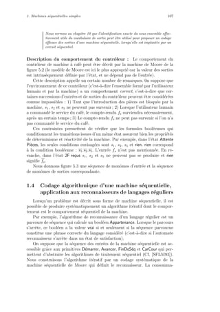 1. Machines s´equentielles simples 107
Nous verrons au chapitre 10 que l’identiﬁcation exacte du sous-ensemble eﬀec-
tivement utile du vocabulaire de sortie peut ˆetre utilis´e pour proposer un codage
eﬃcace des sorties d’une machine s´equentielle, lorsqu’elle est implant´ee par un
circuit s´equentiel.
Description du comportement du contrˆoleur : Le comportement du
contrˆoleur de machine `a caf´e peut ˆetre d´ecrit par la machine de Moore de la
ﬁgure 5.2 (le mod`ele de Moore est ici le plus appropri´e car la valeur des sorties
est intrins`equement d´eﬁnie par l’´etat, et ne d´epend pas de l’entr´ee).
Cette description appelle un certain nombre de remarques. 0n suppose que
l’environnement de ce contrˆoleur (c’est-`a-dire l’ensemble form´e par l’utilisateur
humain et par la machine) a un comportement correct, c’est-`a-dire que cer-
taines successions d’entr´ees et de sorties du contrˆoleur peuvent ˆetre consid´er´ees
comme impossibles : 1) Tant que l’introduction des pi`eces est bloqu´ee par la
machine, s1, s2 et s5 ne peuvent pas survenir ; 2) Lorsque l’utilisateur humain
a command´e le service du caf´e, le compte-rendu fs surviendra n´ecessairement,
apr`es un certain temps ; 3) Le compte-rendu fs ne peut pas survenir si l’on n’a
pas command´e le service du caf´e.
Ces contraintes permettent de v´eriﬁer que les formules bool´eennes qui
conditionnent les transitions issues d’un mˆeme ´etat assurent bien les propri´et´es
de d´eterminisme et r´eactivit´e de la machine. Par exemple, dans l’´etat Attente
Pi`eces, les seules conditions envisag´ees sont s1, s2, s5 et rien. rien correspond
`a la condition bool´eenne : s1.s2.s5. L’entr´ee fs n’est pas mentionn´ee. En re-
vanche, dans l’´etat 2F re¸cus s1, s2 et s5 ne peuvent pas se produire et rien
signiﬁe fs.
Nous donnons ﬁgure 5.3 une s´equence de monˆomes d’entr´ee et la s´equence
de monˆomes de sorties correspondante.
1.4 Codage algorithmique d’une machine s´equentielle,
application aux reconnaisseurs de langages r´eguliers
Lorsqu’un probl`eme est d´ecrit sous forme de machine s´equentielle, il est
possible de produire syst´ematiquement un algorithme it´eratif dont le compor-
tement est le comportement s´equentiel de la machine.
Par exemple, l’algorithme de reconnaissance d’un langage r´egulier est un
parcours de s´equence qui calcule un bool´een Appartenance. Lorsque le parcours
s’arrˆete, ce bool´een a la valeur vrai si et seulement si la s´equence parcourue
constitue une phrase correcte du langage consid´er´e (c’est-`a-dire si l’automate
reconnaisseur s’arrˆete dans un ´etat de satisfaction).
On suppose que la s´equence des entr´ees de la machine s´equentielle est ac-
cessible grˆace aux primitives D´emarrer, Avancer, FinDeS´eq et CarCour qui per-
mettent d’abstraire les algorithmes de traitement s´equentiel (Cf. [SFLM93]).
Nous construisons l’algorithme it´eratif par un codage syst´ematique de la
machine s´equentielle de Moore qui d´eﬁnit le reconnaisseur. La consomma-
 