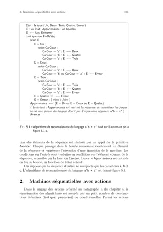 2. Machines s´equentielles avec actions 109
Etat : le type (Un, Deux, Trois, Quatre, Erreur)
E : un Etat ; Appartenance : un bool´een
E ←− Un ; D´emarrer
tant que non FinDeS´eq
selon E
E = Un :
selon CarCour :
CarCour = ’c’ : E ←− Deux
CarCour = ’b’ : E ←− Quatre
CarCour = ’a’ : E ←− Trois
E = Deux :
selon CarCour :
CarCour = ’c’ : E ←− Deux
CarCour = ’b’ ou CarCour = ’a’ : E ←− Erreur
E = Trois :
selon CarCour :
CarCour = ’a’ : E ←− Trois
CarCour = ’b’ : E ←− Quatre
CarCour = ’c’ : E ←− Erreur
E = Quatre : E ←− Erreur
E = Erreur : { rien `a faire }
Appartenance ←− (E = Un ou E = Deux ou E = Quatre)
{ Invariant : Appartenance est vrai ssi la s´equence de caract`eres lue jusque
l`a est une phrase du langage d´ecrit par l’expression r´eguli`ere a∗b + c∗ }
Avancer
Fig. 5.4 – Algorithme de reconnaissance du langage a∗b + c∗ bas´e sur l’automate de la
ﬁgure 5.1-b.
tion des ´el´ements de la s´equence est r´ealis´ee par un appel de la primitive
Avancer. Chaque passage dans la boucle consomme exactement un ´el´ement
de la s´equence et repr´esente l’ex´ecution d’une transition de la machine. Les
conditions sur l’entr´ee sont traduites en conditions sur l’´el´ement courant de la
s´equence, accessible par la fonction Carcour. La sortie Appartenance est calcul´ee
en ﬁn de boucle, en fonction de l’´etat atteint.
On suppose que la s´equence d’entr´ee ne comporte que les caract`eres a, b et
c. L’algorithme de reconnaissance du langage a∗
b + c∗
est donn´e ﬁgure 5.4.
2. Machines s´equentielles avec actions
Dans le langage des actions pr´esent´e au paragraphe 1. du chapitre 4, la
structuration des algorithmes est assur´ee par un petit nombre de construc-
tions it´eratives (tant que, parcourant) ou conditionnelles. Parmi les actions
 