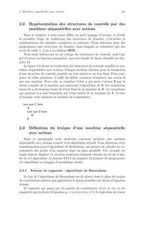 2. Machines s´equentielles avec actions 111
2.2 Repr´esentation des structures de contrˆole par des
machines s´equentielles avec actions
Dans le chapitre 4 nous avons d´eﬁni un petit langage d’actions, et ´etudi´e
la premi`ere ´etape de traduction des structures de donn´ees, c’est-`a-dire la
repr´esentation des donn´ees complexes en m´emoire. Nous obtenons donc des
programmes sans structures de donn´ees, dans lesquels ne subsistent que des
acc`es de taille 1, 2 ou 4 au tableau MEM.
Nous nous int´eressons ici au codage des structures de contrˆole, sauf l’ap-
pel d’action ou fonction param´etr´e, qui sera ´etudi´e de fa¸con d´etaill´ee au cha-
pitre 13.
La ﬁgure 5.6 donne la traduction des structures de contrˆole usuelles en ma-
chines s´equentielles avec actions. Chaque machine obtenue pour la traduction
d’une structure de contrˆole poss`ede un ´etat initial et un ´etat ﬁnal. Pour com-
poser de telles machines, il suﬃt de d´eﬁnir comment remplacer une action A
par une machine. Pour cela on remplace l’´etat q qui porte l’action A par le
dessin complet de la machine qui repr´esente l’algorithme de A. Les transitions
issues de q deviennent issues de l’´etat ﬁnal de la machine de A ; les transitions
qui arrivent `a q sont branch´ees sur l’´etat initial de la machine de A. A titre
d’exemple nous donnons la machine de l’algorithme :
tant que C faire
A
tant que D faire
B
E
2.3 D´eﬁnition du lexique d’une machine s´equentielle
avec actions
Dans ce paragraphe nous montrons comment produire une machine
s´equentielle avec actions `a partir d’un algorithme it´eratif. Nous illustrons cette
transformation pour l’algorithme de Bresenham, qui permet de calculer les co-
ordonn´ees des points d’un segment dans un plan quadrill´e. Cet exemple est
repris dans le chapitre 11 o`u nous montrons comment obtenir un circuit `a par-
tir de cet algorithme. L’exercice E13.5 du chapitre 12 propose de programmer
cet algorithme en langage d’assemblage sparc.
2.3.1 Traceur de segments : algorithme de Bresenham
Le but de l’algorithme de Bresenham est de placer dans le plan des points
de coordonn´ees enti`eres qui approchent le mieux possible une droite d’´equation
donn´ee.
Le segment qui passe par les points de coordonn´ees (0, 0) et (m, n) est
support´ee par la droite d’´equation y = (n/m)x si m = 0. Il s’agit donc de tracer
 