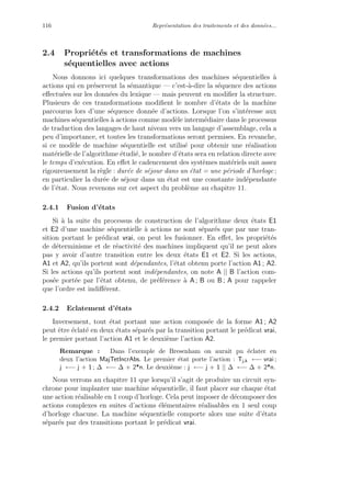 116 Repr´esentation des traitements et des donn´ees...
2.4 Propri´et´es et transformations de machines
s´equentielles avec actions
Nous donnons ici quelques transformations des machines s´equentielles `a
actions qui en pr´eservent la s´emantique — c’est-`a-dire la s´equence des actions
eﬀectu´ees sur les donn´ees du lexique — mais peuvent en modiﬁer la structure.
Plusieurs de ces transformations modiﬁent le nombre d’´etats de la machine
parcourus lors d’une s´equence donn´ee d’actions. Lorsque l’on s’int´eresse aux
machines s´equentielles `a actions comme mod`ele interm´ediaire dans le processus
de traduction des langages de haut niveau vers un langage d’assemblage, cela a
peu d’importance, et toutes les transformations seront permises. En revanche,
si ce mod`ele de machine s´equentielle est utilis´e pour obtenir une r´ealisation
mat´erielle de l’algorithme ´etudi´e, le nombre d’´etats sera en relation directe avec
le temps d’ex´ecution. En eﬀet le cadencement des syst`emes mat´eriels suit assez
rigoureusement la r`egle : dur´ee de s´ejour dans un ´etat = une p´eriode d’horloge ;
en particulier la dur´ee de s´ejour dans un ´etat est une constante ind´ependante
de l’´etat. Nous revenons sur cet aspect du probl`eme au chapitre 11.
2.4.1 Fusion d’´etats
Si `a la suite du processus de construction de l’algorithme deux ´etats E1
et E2 d’une machine s´equentielle `a actions ne sont s´epar´es que par une tran-
sition portant le pr´edicat vrai, on peut les fusionner. En eﬀet, les propri´et´es
de d´eterminisme et de r´eactivit´e des machines impliquent qu’il ne peut alors
pas y avoir d’autre transition entre les deux ´etats E1 et E2. Si les actions,
A1 et A2, qu’ils portent sont d´ependantes, l’´etat obtenu porte l’action A1 ; A2.
Si les actions qu’ils portent sont ind´ependantes, on note A || B l’action com-
pos´ee port´ee par l’´etat obtenu, de pr´ef´erence `a A ; B ou B ; A pour rappeler
que l’ordre est indiﬀ´erent.
2.4.2 Eclatement d’´etats
Inversement, tout ´etat portant une action compos´ee de la forme A1 ; A2
peut ˆetre ´eclat´e en deux ´etats s´epar´es par la transition portant le pr´edicat vrai,
le premier portant l’action A1 et le deuxi`eme l’action A2.
Remarque : Dans l’exemple de Bresenham on aurait pu ´eclater en
deux l’action MajTetIncrAbs. Le premier ´etat porte l’action : Tj,k ←− vrai ;
j ←− j + 1 ; ∆ ←− ∆ + 2*n. Le deuxi`eme : j ←− j + 1 || ∆ ←− ∆ + 2*n.
Nous verrons au chapitre 11 que lorsqu’il s’agit de produire un circuit syn-
chrone pour implanter une machine s´equentielle, il faut placer sur chaque ´etat
une action r´ealisable en 1 coup d’horloge. Cela peut imposer de d´ecomposer des
actions complexes en suites d’actions ´el´ementaires r´ealisables en 1 seul coup
d’horloge chacune. La machine s´equentielle comporte alors une suite d’´etats
s´epar´es par des transitions portant le pr´edicat vrai.
 
