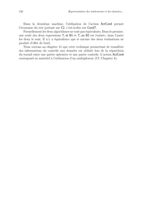 120 Repr´esentation des traitements et des donn´ees...
Dans la deuxi`eme machine, l’utilisation de l’action ActCond permet
l’´economie du test portant sur C2, c’est-`a-dire sur CondT.
Formellement les deux algorithmes ne sont pas ´equivalents. Dans le premier,
une seule des deux expressions Ti et B1 et Ti ou B2 est ´evalu´ee ; dans l’autre
les deux le sont. Il n’y a ´equivalence que si aucune des deux ´evaluations ne
produit d’eﬀet de bord.
Nous verrons au chapitre 11 que cette technique permettant de transf´erer
des informations du contrˆole aux donn´ees est utilis´ee lors de la r´epartition
du travail entre une partie op´erative et une partie contrˆole. L’action ActCond
correspond en mat´eriel `a l’utilisation d’un multiplexeur (Cf. Chapitre 8).
 