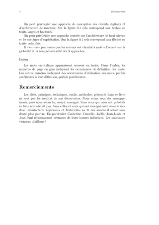 4 Introduction
On peut privil´egier une approche de conception des circuits digitaux et
d’architecture de machine. Sur la ﬁgure 0.1 cela correspond aux ﬂ`eches en
traits larges et hachur´es.
On peut privil´egier une approche centr´ee sur l’architecture de haut niveau
et les syst`emes d’exploitation. Sur la ﬁgure 0.1 cela correspond aux ﬂ`eches en
traits pointill´es.
Il n’en reste pas moins que les auteurs ont cherch´e `a mettre l’accent sur la
globalit´e et la compl´ementarit´e des 3 approches.
Index
Les mots en italique apparaissent souvent en index. Dans l’index, les
num´eros de page en gras indiquent les occurrences de d´eﬁnition des mots.
Les autres num´eros indiquent des occurrences d’utilisation des mots, parfois
ant´erieures `a leur d´eﬁnition, parfois post´erieures.
Remerciements
Les id´ees, principes, techniques, outils, m´ethodes, pr´esent´es dans ce livre
ne sont pas les r´esultat de nos d´ecouvertes. Nous avons re¸cu des enseigne-
ments, puis nous avons lu, essay´e, enseign´e. Sans ceux qui nous ont pr´ec´ed´es
ce livre n’existerait pas. Sans celles et ceux qui ont enseign´e avec nous le mo-
dule Architectures Logicielles et Mat´erielles au ﬁl des ann´ees il serait sans
doute plus pauvre. En particulier Catherine, Danielle, Jo¨elle, Jean-Louis et
Jean-Paul reconnaˆıtront certaines de leurs bonnes inﬂuences. Les mauvaises
viennent d’ailleurs !
 