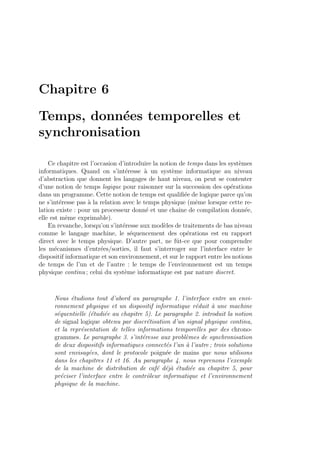 Chapitre 6
Temps, donn´ees temporelles et
synchronisation
Ce chapitre est l’occasion d’introduire la notion de temps dans les syst`emes
informatiques. Quand on s’int´eresse `a un syst`eme informatique au niveau
d’abstraction que donnent les langages de haut niveau, on peut se contenter
d’une notion de temps logique pour raisonner sur la succession des op´erations
dans un programme. Cette notion de temps est qualiﬁ´ee de logique parce qu’on
ne s’int´eresse pas `a la relation avec le temps physique (mˆeme lorsque cette re-
lation existe : pour un processeur donn´e et une chaˆıne de compilation donn´ee,
elle est mˆeme exprimable).
En revanche, lorsqu’on s’int´eresse aux mod`eles de traitements de bas niveau
comme le langage machine, le s´equencement des op´erations est en rapport
direct avec le temps physique. D’autre part, ne fˆut-ce que pour comprendre
les m´ecanismes d’entr´ees/sorties, il faut s’interroger sur l’interface entre le
dispositif informatique et son environnement, et sur le rapport entre les notions
de temps de l’un et de l’autre : le temps de l’environnement est un temps
physique continu ; celui du syst`eme informatique est par nature discret.
Nous ´etudions tout d’abord au paragraphe 1. l’interface entre un envi-
ronnement physique et un dispositif informatique r´eduit `a une machine
s´equentielle (´etudi´ee au chapitre 5). Le paragraphe 2. introduit la notion
de signal logique obtenu par discr´etisation d’un signal physique continu,
et la repr´esentation de telles informations temporelles par des chrono-
grammes. Le paragraphe 3. s’int´eresse aux probl`emes de synchronisation
de deux dispositifs informatiques connect´es l’un `a l’autre ; trois solutions
sont envisag´ees, dont le protocole poign´ee de mains que nous utilisons
dans les chapitres 11 et 16. Au paragraphe 4. nous reprenons l’exemple
de la machine de distribution de caf´e d´ej`a ´etudi´ee au chapitre 5, pour
pr´eciser l’interface entre le contrˆoleur informatique et l’environnement
physique de la machine.
 