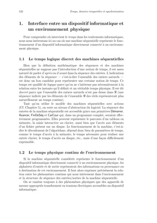 122 Temps, donn´ees temporelles et synchronisation
1. Interface entre un dispositif informatique et
un environnement physique
Pour comprendre o`u intervient le temps dans les traitements informatiques,
nous nous int´eressons ici au cas o`u une machine s´equentielle repr´esente le fonc-
tionnement d’un dispositif informatique directement connect´e `a un environne-
ment physique.
1.1 Le temps logique discret des machines s´equentielles
Bien que la d´eﬁnition math´ematique des s´equences et des machines
s´equentielles ne suppose pas l’introduction d’une notion de temps, il est assez
naturel de parler d’apr`es ou d’avant dans la s´equence des entr´ees. L’indiciation
des ´el´ements de la s´equence — c’est-`a-dire l’ensemble des entiers naturels —
est donc un bon candidat pour repr´esenter une certaine notion de temps. Ce
temps est qualiﬁ´e de logique parce qu’on ne s’int´eresse pas n´ecessairement `a la
relation entre les instants qu’il d´eﬁnit et un v´eritable temps physique. Il est dit
discret parce que l’ensemble des entiers naturels n’est pas dense dans (une
s´equence indic´ee par les ´el´ements de l’ensemble des r´eels repr´esenterait plus
naturellement un temps continu).
Tant qu’on utilise le mod`ele des machines s´equentielles avec actions
(Cf. Chapitre 5), on reste au niveau d’abstraction du logiciel. La s´equence des
entr´ees de la machine s´equentielle est accessible grˆace aux primitives D´emarrer,
Avancer, FinDeS´eq et CarCour qui, dans un programme complet, seraient eﬀec-
tivement programm´ees. Elles peuvent repr´esenter le parcours d’un tableau en
m´emoire, la saisie interactive au clavier, aussi bien que l’acc`es aux ´el´ements
d’un ﬁchier pr´esent sur un disque. Le fonctionnement de la machine, c’est-`a-
dire le d´eroulement de l’algorithme, d´epend donc bien de param`etres de temps,
comme le temps d’acc`es `a la m´emoire, le temps n´ecessaire pour r´ealiser une
entr´ee clavier, le temps d’acc`es au disque, etc., mais d’une fa¸con diﬃcilement
exprimable.
1.2 Le temps physique continu de l’environnement
Si la machine s´equentielle consid´er´ee repr´esente le fonctionnement d’un
dispositif informatique directement connect´e `a un environnement physique, les
alphabets d’entr´ee et de sortie repr´esentent des informations en provenance ou
`a destination de cet environnement. Il faut alors exprimer pr´ecis´ement la rela-
tion entre les ph´enom`enes continus qui nous int´eressent dans l’environnement
et la structure de s´equence des entr´ees/sorties de la machine s´equentielle.
On se ram`ene toujours `a des ph´enom`enes physiques que des appareils de
mesure appropri´es transforment en tensions ´electriques accessibles au dispositif
informatique.
 