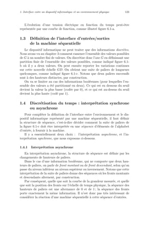 1. Interface entre un dispositif informatique et un environnement physique 123
L’´evolution d’une tension ´electrique en fonction du temps peut-ˆetre
repr´esent´ee par une courbe de fonction, comme illustr´e ﬁgure 6.1-a.
1.3 D´eﬁnition de l’interface d’entr´ees/sorties
de la machine s´equentielle
Le dispositif informatique ne peut traiter que des informations discr`etes.
Nous avons vu au chapitre 3 comment ramener l’ensemble des valeurs possibles
de G `a un nombre ﬁni de valeurs. On discr´etise donc l’axe G en d´eﬁnissant une
partition ﬁnie de l’ensemble des valeurs possibles, comme indiqu´e ﬁgure 6.1-
b o`u il y a deux valeurs. On peut ensuite reporter les variations continues
sur cette nouvelle ´echelle GD. On obtient une suite de paliers de longueurs
quelconques, comme indiqu´e ﬁgure 6.1-c. Notons que deux paliers successifs
sont `a des hauteurs distinctes, par construction.
On va se limiter au cas des informations bool´eennes (pour lesquelles l’en-
semble des valeurs a ´et´e partitionn´e en deux). Ce qui est en dessous du seuil
devient la valeur la plus basse (cod´ee par 0), et ce qui est au-dessus du seuil
devient la plus haute (cod´e par 1).
1.4 Discr´etisation du temps : interpr´etation synchrone
ou asynchrone
Pour compl´eter la d´eﬁnition de l’interface entre l’environnement et le dis-
positif informatique repr´esent´e par une machine s´equentielle, il faut d´eﬁnir
la structure de s´equence, c’est-`a-dire d´ecider comment la suite de paliers de
la ﬁgure 6.1-c doit ˆetre interpr´et´ee en une s´equence d’´el´ements de l’alphabet
d’entr´ee, `a fournir `a la machine.
Il y a essentiellement deux choix : l’interpr´etation asynchrone, et l’in-
terpr´etation synchrone, que nous exposons ci-dessous.
1.4.1 Interpr´etation asynchrone
En interpr´etation asynchrone, la structure de s´equence est d´eﬁnie par les
changements de hauteurs de paliers.
Dans le cas d’une information bool´eenne, qui ne comporte que deux hau-
teurs de paliers, on parle de front montant ou de front descendant, selon qu’on
passe du niveau inf´erieur au niveau sup´erieur ou inversement. Notons que cette
interpr´etation de la suite de paliers donne des s´equences o`u les fronts montants
et descendants alternent, par construction.
Par cons´equent, quelle que soit la courbe de la grandeur mesur´ee, et quelle
que soit la position des fronts sur l’´echelle de temps physique, la s´equence des
hauteurs de paliers est une alternance de 0 et de 1 ; la s´equence des fronts
porte exactement la mˆeme information. Il n’est donc pas tr`es int´eressant de
consid´erer la r´eaction d’une machine s´equentielle `a cette s´equence d’entr´ees.
 