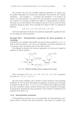 1. Interface entre un dispositif informatique et un environnement physique 125
En revanche, d`es que l’on consid`ere plusieurs grandeurs, les paliers (ou,
de mani`ere ´equivalente, les fronts) sont superpos´es. En associant une variable
bool´eenne — par exemple α — `a chacune des grandeurs, et en notant α la
valeur 1 de cette grandeur, α la valeur 0 de cette grandeur, on peut construire
une s´equence de monˆomes bool´eens qui reﬂ`ete les superpositions de paliers.
On passe `a un nouvel ´el´ement de la s´equence d`es que l’une au moins des deux
grandeurs change de palier. Pour l’exemple de la ﬁgure 6.1-Bc, on construit la
s´equence
α.β, α.β, α.β, α.β, α.β, α.β, α.β, α.β
Il devient int´eressant de d´ecrire des machines s´equentielles capables de trai-
ter des s´equences ainsi construites.
Exemple E6.1 : Interpr´etation asynchrone de deux grandeurs et
comptage
Consid´erons une machine s´equentielle qui per¸coit deux grandeurs α et β, et
dont la sortie bool´eenne γ est vraie si et seulement si les deux grandeurs ont
eu la mˆeme valeur un nombre pair de fois dans le pass´e.
En utilisant la s´equence des niveaux superpos´es, on ´ecrira par exemple la
machine de Moore suivante :
γ = fauxγ = vrai
α.β ∨ α.β
¬(α.β ∨ α.β)
α.β ∨ α.β
¬(α.β ∨ α.β)
ImpairPair
Fig. 6.2 – Machine de Moore lisant la s´equence des niveaux
Pour la s´equence α.β, α.β, α.β, α.β, α.β, α.β, α.β, α.β, la s´equence
de sortie est : γ, γ, γ, γ, γ, γ, γ, γ, γ.
On peut aussi consid´erer que δ d´enote le front montant d’une grandeur
bool´eenne D, et δ son front descendant. La s´equence construite pour l’exemple
de la ﬁgure 6.1-Bc est alors : β, α, β, α, β, α.β, α. Notons que l’origine des temps
n’est pas consid´er´ee comme un front. D’autre part rien n’empˆeche d’envisager
le changement simultan´e des deux grandeurs, d’o`u l’existence d’´el´ements de la
s´equence de la forme α.β.
1.4.2 Interpr´etation synchrone
L’interpr´etation synchrone est un cas particulier de l’interpr´etation asyn-
chrone d´ecrite ci-dessus pour deux grandeurs, dans lequel on consid`ere que
 