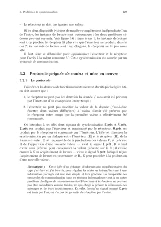3. Probl`emes de synchronisation 129
– Le r´ecepteur ne doit pas ignorer une valeur
Si les deux dispositifs ´evoluent de mani`ere compl`etement ind´ependante l’un
de l’autre, les instants de lecture sont quelconques : les deux probl`emes ci-
dessus peuvent survenir. Voir ﬁgure 6.6 : dans le cas 1, les instants de lecture
sont trop proches, le r´ecepteur lit plus vite que l’´emetteur ne produit ; dans le
cas 2, les instants de lecture sont trop ´eloign´es, le r´ecepteur ne lit pas assez
vite.
Il faut donc se d´ebrouiller pour synchroniser l’´emetteur et le r´ecepteur
pour l’acc`es `a la valeur commune V . Cette synchronisation est assur´ee par un
protocole de communication.
3.2 Protocole poign´ee de mains et mise en oeuvre
3.2.1 Le protocole
Pour ´eviter les deux cas de fonctionnement incorrect d´ecrits par la ﬁgure 6.6,
on doit assurer que :
1. le r´ecepteur ne peut pas lire deux fois la donn´ee V sans avoir ´et´e pr´evenu
par l’´emetteur d’un changement entre temps ;
2. l’´emetteur ne peut pas modiﬁer la valeur de la donn´ee (c’est-`a-dire
´emettre deux valeurs diﬀ´erentes) `a moins d’avoir ´et´e pr´evenu par
le r´ecepteur entre temps que la premi`ere valeur a eﬀectivement ´et´e
consomm´ee.
On introduit `a cet eﬀet deux signaux de synchronisation E prˆet et R prˆet.
E prˆet est produit par l’´emetteur et consomm´e par le r´ecepteur. R prˆet est
produit par le r´ecepteur et consomm´e par l’´emetteur. L’id´ee est d’assurer la
synchronisation par un dialogue entre l’´emetteur (E) et le r´ecepteur (R), de la
forme suivante : E est responsable de la production des valeurs V, et pr´evient
R de l’apparition d’une nouvelle valeur — c’est le signal E prˆet ; R attend
d’ˆetre ainsi pr´evenu pour consommer la valeur pr´esente sur le ﬁl ; il envoie
ensuite `a E un acquittement de lecture — c’est le signal R prˆet ; lorsqu’il re¸coit
l’aquittement de lecture en provenance de R, E peut proc´eder `a la production
d’une nouvelle valeur.
Remarque : Cette id´ee d’un ´echange d’informations suppl´ementaires du
type j’ai ´ecrit et j’ai bien lu, pour r´eguler les acc`es en lecture/´ecriture `a une
information partag´ee est une id´ee simple et tr`es g´en´erale. La complexit´e des
protocoles de communication dans les r´eseaux informatiques tient `a un autre
probl`eme : les lignes de transmission entre l’´emetteur et le r´ecepteur ne peuvent
pas ˆetre consid´er´ees comme ﬁables, ce qui oblige `a pr´evoir la r´e´emission des
messages et de leurs acquittements. En eﬀet, lorsqu’un signal comme X prˆet
est ´emis par l’un, on n’a pas de garantie de r´eception par l’autre.
 