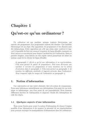 Chapitre 1
Qu’est-ce qu’un ordinateur ?
Un ordinateur est une machine, presque toujours ´electronique, qui
ex´ecute des programmes. Ces programmes traitent des donn´ees. Une machine
´electronique est un objet. Par opposition, les programmes et les donn´ees sont
des informations. Cette opposition est celle qui existe entre mat´eriel et logi-
ciel. L’ensemble du livre est consacr´e `a montrer de fa¸con d´etaill´ee comment ces
deux univers se rencontrent pour former l’architecture de l’ordinateur. Dans ce
premier chapitre, nous faisons un tr`es rapide survol permettant de situer les
notions avant de les d´ecrire de fa¸con d´etaill´ee.
Le paragraphe 1. d´ecrit ce qu’est une information et sa repr´esentation.
Cela nous permet de parler de programmes. Puis nous d´ecrivons une
machine `a ex´ecuter les programmes et nous insistons sur la notion
d’ex´ecution dans le paragraphe 2. Cela nous permet au paragraphe 3. de
montrer les diﬀ´erents mat´eriels et logiciels pr´esents dans l’ordinateur.
Nous ´evoquons enﬁn les usages de l’ordinateur au paragraphe 4.
1. Notion d’information
Une information est une entit´e abstraite, li´ee `a la notion de connaissance.
Nous nous int´eressons naturellement aux informations d’un point de vue tech-
nique en informatique, non d’un point de vue journalistique. Nous donnons
diﬀ´erentes facettes de l’information et s´eparons l’´etude des informations de
celle des objets.
1.1 Quelques aspects d’une information
Nous avons besoin pour cerner la notion d’information de donner l’origine
possible d’une information et de montrer la n´ecessit´e de ses repr´esentations
pour pouvoir envisager les manipulations d’informations dans les ordinateurs.
 