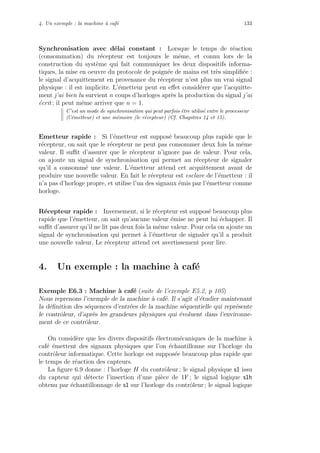 4. Un exemple : la machine `a caf´e 133
Synchronisation avec d´elai constant : Lorsque le temps de r´eaction
(consommation) du r´ecepteur est toujours le mˆeme, et connu lors de la
construction du syst`eme qui fait communiquer les deux dispositifs informa-
tiques, la mise en oeuvre du protocole de poign´ee de mains est tr`es simpliﬁ´ee :
le signal d’acquittement en provenance du r´ecepteur n’est plus un vrai signal
physique : il est implicite. L’´emetteur peut en eﬀet consid´erer que l’acquitte-
ment j’ai bien lu survient n coups d’horloges apr`es la production du signal j’ai
´ecrit ; il peut mˆeme arriver que n = 1.
C’est un mode de synchronisation qui peut parfois ˆetre utilis´e entre le processeur
(l’´emetteur) et une m´emoire (le r´ecepteur) (Cf. Chapitres 14 et 15).
Emetteur rapide : Si l’´emetteur est suppos´e beaucoup plus rapide que le
r´ecepteur, on sait que le r´ecepteur ne peut pas consommer deux fois la mˆeme
valeur. Il suﬃt d’assurer que le r´ecepteur n’ignore pas de valeur. Pour cela,
on ajoute un signal de synchronisation qui permet au r´ecepteur de signaler
qu’il a consomm´e une valeur. L’´emetteur attend cet acquittement avant de
produire une nouvelle valeur. En fait le r´ecepteur est esclave de l’´emetteur : il
n’a pas d’horloge propre, et utilise l’un des signaux ´emis par l’´emetteur comme
horloge.
R´ecepteur rapide : Inversement, si le r´ecepteur est suppos´e beaucoup plus
rapide que l’´emetteur, on sait qu’aucune valeur ´emise ne peut lui ´echapper. Il
suﬃt d’assurer qu’il ne lit pas deux fois la mˆeme valeur. Pour cela on ajoute un
signal de synchronisation qui permet `a l’´emetteur de signaler qu’il a produit
une nouvelle valeur. Le r´ecepteur attend cet avertissement pour lire.
4. Un exemple : la machine `a caf´e
Exemple E6.3 : Machine `a caf´e (suite de l’exemple E5.2, p 105)
Nous reprenons l’exemple de la machine `a caf´e. Il s’agit d’´etudier maintenant
la d´eﬁnition des s´equences d’entr´ees de la machine s´equentielle qui repr´esente
le contrˆoleur, d’apr`es les grandeurs physiques qui ´evoluent dans l’environne-
ment de ce contrˆoleur.
On consid`ere que les divers dispositifs ´electrom´ecaniques de la machine `a
caf´e ´emettent des signaux physiques que l’on ´echantillonne sur l’horloge du
contrˆoleur informatique. Cette horloge est suppos´ee beaucoup plus rapide que
le temps de r´eaction des capteurs.
La ﬁgure 6.9 donne : l’horloge H du contrˆoleur ; le signal physique s1 issu
du capteur qui d´etecte l’insertion d’une pi`ece de 1F ; le signal logique s1h
obtenu par ´echantillonnage de s1 sur l’horloge du contrˆoleur ; le signal logique
 