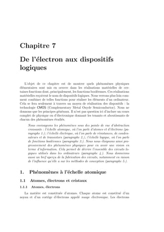Chapitre 7
De l’´electron aux dispositifs
logiques
L’objet de ce chapitre est de montrer quels ph´enom`enes physiques
´el´ementaires sont mis en oeuvre dans les r´ealisations mat´erielles de cer-
taines fonctions dont, principalement, les fonctions bool´eennes. Ces r´ealisations
mat´erielles re¸coivent le nom de dispositifs logiques. Nous verrons plus loin com-
ment combiner de telles fonctions pour r´ealiser les ´el´ements d’un ordinateur.
Cela se fera seulement `a travers un moyen de r´ealisation des dispositifs : la
technologie CMOS (Complementary Metal Oxyde Semiconductor). Nous ne
donnons que les principes g´en´eraux. Il n’est pas question ici d’inclure un cours
complet de physique ou d’´electronique donnant les tenants et aboutissants de
chacun des ph´enom`enes ´etudi´es.
Nous envisageons les ph´enom`enes sous des points de vue d’abstraction
croissante : l’´echelle atomique, o`u l’on parle d’atomes et d’´electrons (pa-
ragraphe 1.) ; l’´echelle ´electrique, o`u l’on parle de r´esistances, de conden-
sateurs et de transistors (paragraphe 2.) ; l’´echelle logique, o`u l’on parle
de fonctions bool´eennes (paragraphe 3.). Nous nous ´eloignons ainsi pro-
gressivement des ph´enom`enes physiques pour en avoir une vision en
terme d’information. Cela permet de d´ecrire l’ensemble des circuits lo-
giques utilis´es dans les ordinateurs (paragraphe 4.). Nous donnerons
aussi un bref aper¸cu de la fabrication des circuits, notamment en raison
de l’inﬂuence qu’elle a sur les m´ethodes de conception (paragraphe 5.).
1. Ph´enom`enes `a l’´echelle atomique
1.1 Atomes, ´electrons et cristaux
1.1.1 Atomes, ´electrons
La mati`ere est constitu´ee d’atomes. Chaque atome est constitu´e d’un
noyau et d’un cort`ege d’´electrons appel´e nuage ´electronique. Les ´electrons
 