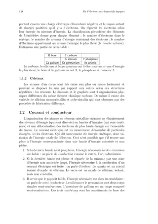 138 De l’´electron aux dispositifs logiques
portent chacun une charge ´electrique ´el´ementaire n´egative et le noyau autant
de charges positives qu’il y a d’´electrons. On r´epartit les ´electrons selon
leur ´energie en niveaux d’´energie. La classiﬁcation p´eriodique des ´el´ements
de Mendele¨ıev donne pour chaque ´el´ement : le nombre d’´electrons dans le
cort`ege ; le nombre de niveaux d’´energie contenant des ´electrons ; le nombre
d’´electrons appartenant au niveau d’´energie le plus ´elev´e (la couche externe).
Extrayons une partie de cette table :
B bore C carbone
Si silicium P phosphore
Ga gallium Ge germanium As arsenic
Le carbone, le silicium et le germanium ont 4 ´electrons au niveau d’´energie
le plus ´elev´e, le bore et le gallium en ont 3, le phosphore et l’arsenic 5.
1.1.2 Cristaux
Les atomes d’un corps sont li´es entre eux plus ou moins fortement et
peuvent se disposer les uns par rapport aux autres selon des structures
r´eguli`eres : les cristaux. Le diamant et le graphite sont 2 organisations phy-
siques diﬀ´erentes du mˆeme ´el´ement chimique carbone. De mˆeme il existe des
vari´et´es de silicium monocristallin et polycristallin qui sont obtenues par des
proc´ed´es de fabrication diﬀ´erents.
1.2 Courant et conducteur
L’organisation des atomes en r´eseaux cristallins entraˆıne un ´elargissement
des niveaux d’´energie (qui sont discrets) en bandes d’´energies (qui sont conti-
nues) et une d´elocalisation des ´electrons de plus haute ´energie sur l’ensemble
du r´eseau. Le courant ´electrique est un mouvement d’ensemble de particules
charg´ees, ici les ´electrons. Qui dit mouvement dit ´energie cin´etique, donc va-
riation de l’´energie totale de l’´electron. Ceci n’est possible que s’il trouve une
place `a l’´energie correspondante dans une bande d’´energie autoris´ee et non
pleine.
1. Si la derni`ere bande n’est pas pleine, l’´energie n´ecessaire `a cette excursion
est faible : on parle de conducteur comme le cuivre, l’or, l’aluminium.
2. Si la derni`ere bande est pleine et s´epar´ee de la suivante par une zone
d’´energie non autoris´ee (gap), l’´energie n´ecessaire `a la production d’un
courant ´electrique est forte : on parle d’isolant. Le quartz est un cristal
isolant d’oxyde de silicium. Le verre est un oxyde de silicium, isolant,
mais non cristallin.
3. Il arrive que le gap soit faible, l’´energie n´ecessaire est alors interm´ediaire :
on parle de semi-conducteur. Le silicium et le germanium sont deux corps
simples semi-conducteurs. L’arseniure de gallium est un corps compos´e
semi-conducteur. Ces trois mat´eriaux sont les constituants de base des
 