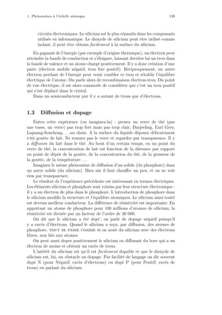 1. Ph´enom`enes `a l’´echelle atomique 139
circuits ´electroniques. Le silicium est le plus r´epandu dans les composants
utilis´es en informatique. Le dioxyde de silicium peut ˆetre utilis´e comme
isolant, il peut ˆetre obtenu facilement `a la surface du silicium.
En gagnant de l’´energie (par exemple d’origine thermique), un ´electron peut
atteindre la bande de conduction et s’´eloigner, laissant derri`ere lui un trou dans
la bande de valence et un atome charg´e positivement. Il y a donc cr´eation d’une
paire (´electron mobile n´egatif, trou ﬁxe positif). R´eciproquement, un autre
´electron perdant de l’´energie peut venir combler ce trou et r´etablir l’´equilibre
´electrique de l’atome. On parle alors de recombinaison ´electron-trou. Du point
de vue ´electrique, il est alors commode de consid´erer que c’est un trou positif
qui s’est d´eplac´e dans le cristal.
Dans un semiconducteur pur il y a autant de trous que d’´electrons.
1.3 Diﬀusion et dopage
Faites cette exp´erience (ou imaginez-la) : prenez un verre de th´e (pas
une tasse, un verre) pas trop fort mais pas trop clair, Darjeeling, Earl Grey,
Lapsang-Souchong, . . .au choix. A la surface du liquide d´eposez d´elicatement
une goutte de lait. Ne remuez pas le verre et regardez par transparence. Il y
a diﬀusion du lait dans le th´e. Au bout d’un certain temps, en un point du
verre de th´e, la concentration de lait est fonction de la distance par rapport
au point de d´epˆot de la goutte, de la concentration du th´e, de la grosseur de
la goutte, de la temp´erature . . .
Imaginez le mˆeme ph´enom`ene de diﬀusion d’un solide (du phosphore) dans
un autre solide (du silicium). Bien sˆur il faut chauﬀer un peu, et on ne voit
rien par transparence.
Le r´esultat de l’exp´erience pr´ec´edente est int´eressant en termes ´electriques.
Les ´el´ements silicium et phosphore sont voisins par leur structure ´electronique :
il y a un ´electron de plus dans le phosphore. L’introduction de phosphore dans
le silicium modiﬁe la structure et l’´equilibre atomiques. Le silicium ainsi trait´e
est devenu meilleur conducteur. La diﬀ´erence de r´esistivit´e est importante. En
apportant un atome de phosphore pour 100 millions d’atomes de silicium, la
r´esistivit´e est divis´ee par un facteur de l’ordre de 30 000.
On dit que le silicium a ´et´e dop´e ; on parle de dopage n´egatif puisqu’il
y a exc`es d’´electrons. Quand le silicium a re¸cu, par diﬀusion, des atomes de
phosphore, tout se passe comme si on avait du silicium avec des ´electrons
libres, non li´es aux atomes.
On peut aussi doper positivement le silicium en diﬀusant du bore qui a un
´electron de moins et obtenir un exc`es de trous.
L’int´erˆet du silicium est qu’il est facilement dopable et que le dioxyde de
silicium est, lui, un obstacle au dopage. Par facilit´e de langage on dit souvent
dop´e N (pour N´egatif, exc`es d’´electrons) ou dop´e P (pour Positif, exc`es de
trous) en parlant du silicium.
 